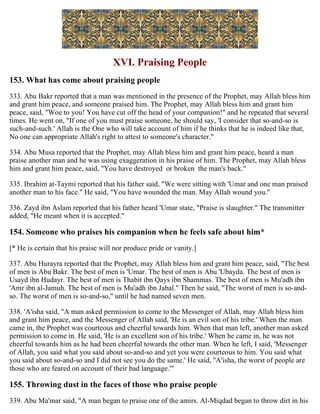 XVI. Praising People
153. What has come about praising people
333. Abu Bakr reported that a man was mentioned in the presence of the Prophet, may Allah bless him
and grant him peace, and someone praised him. The Prophet, may Allah bless him and grant him
peace, said, "Woe to you! You have cut off the head of your companion!" and he repeated that several
times. He went on, "If one of you must praise someone, he should say, 'I consider that so-and-so is
such-and-such.' Allah is the One who will take account of him if he thinks that he is indeed like that,
No one can appropriate Allah's right to attest to someone's character."
334. Abu Musa reported that the Prophet, may Allah bless him and grant him peace, heard a man
praise another man and he was using exaggeration in his praise of him. The Prophet, may Allah bless
him and grant him peace, said, "You have destroyed or broken the man's back."
335. Ibrahim at-Taymi reported that his father said, "We were sitting with 'Umar and one man praised
another man to his face." He said, "You have wounded the man. May Allah wound you."
336. Zayd ibn Aslam reported that his father heard 'Umar state, "Praise is slaughter." The transmitter
added, "He meant when it is accepted."
154. Someone who praises his companion when he feels safe about him*
[* He is certain that his praise will nor produce pride or vanity.]
337. Abu Hurayra reported that the Prophet, may Allah bless him and grant him peace, said, "The best
of men is Abu Bakr. The best of men is 'Umar. The best of men is Abu 'Ubayda. The best of men is
Usayd ibn Hudayr. The best of men is Thabit ibn Qays ibn Shammas. The best of men is Mu'adh ibn
'Amr ibn al-Jamuh. The best of men is Mu'adh ibn Jabal." Then he said, "The worst of men is so-and-
so. The worst of men is so-and-so," until he had named seven men.
338. 'A'isha said, "A man asked permission to come to the Messenger of Allah, may Allah bless him
and grant him peace, and the Messenger of Allah said, 'He is an evil son of his tribe.' When the man
came in, the Prophet was courteous and cheerful towards him. When that man left, another man asked
permission to come in. He said, 'He is an excellent son of his tribe.' When he came in, he was not
cheerful towards him as he had been cheerful towards the other man. When he left, I said, 'Messenger
of Allah, you said what you said about so-and-so and yet you were courteous to him. You said what
you said about so-and-so and I did not see you do the same.' He said, ''A'isha, the worst of people are
those who are feared on account of their bad language.'"
155. Throwing dust in the faces of those who praise people
339. Abu Ma'mar said, "A man began to praise one of the amirs. Al-Miqdad began to throw dirt in his
 