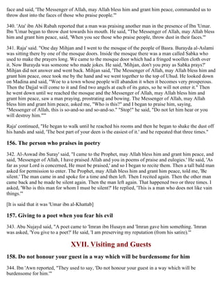 face and said, 'The Messenger of Allah, may Allah bless him and grant him peace, commanded us to
throw dust into the faces of those who praise people.'"
340. 'Ata' ibn Abi Rabah reported that a man was praising another man in the presence of Ibn 'Umar.
Ibn 'Umar began to throw dust towards his mouth. He said, "The Messenger of Allah, may Allah bless
him and grant him peace, said, 'When you see those who praise people, throw dust in their faces.'"
341. Raja' said. "One day Mihjan and I went to the mosque of the people of Basra. Burayda al-Aslami
was sitting there by one of the mosque doors. Inside the mosque there was a man called Sabka who
used to make the prayers long. We came to the mosque door which had a fringed woollen cloth over
it. Now Burayda was someone who made jokes. He said, 'Mihjan, don't you pray as Sabka prays?'
Mihjan did not answer and went back. Mihjan said, 'The Messenger of Allah, may Allah bless him and
grant him peace, once took me by the hand and we went together to the top of Uhud. He looked down
on Madina and said, "Woe to a town whose people will abandon it when it becomes very prosperous.
Then the Dajjal will come to it and find two angels at each of its gates, so he will not enter it." Then
he went down until we reached the mosque and the Messenger of Allah, may Allah bless him and
grant him peace, saw a man praying, prostrating and bowing. The Messenger of Allah, may Allah
bless him and grant him peace, asked me, "Who is this?" and I began to praise him, saying,
"Messenger of Allah, this is so-and-so and so-and-so." "Stop!" he said, "Do not let him hear or you
will destroy him."'"
Raja' continued, "He began to walk until he reached his rooms and then he began to shake the dust off
his hands and said, 'The best part of your deen is the easiest of it.' and he repeated that three times."
156. The person who praises in poetry
342. Al-Aswad ibn Suray' said, "I came to the Prophet, may Allah bless him and grant him peace, and
said, 'Messenger of Allah, I have praised Allah and you in poems of praise and eulogies.' He said, 'As
far as your Lord is concerned, He must be praised,' and so I began to recite them. Then a tall bald man
asked for permission to enter. The Prophet, may Allah bless him and grant him peace, told me, 'Be
silent.' The man came in and spoke for a time and then left. Then I recited again. Then the other man
came back and he made be silent again. Then the man left again. That happened two or three times. I
asked, 'Who is this man for whom I must be silent?' He replied, 'This is a man who does not like vain
things.'"
[It is said that it was 'Umar ibn al-Khattab]
157. Giving to a poet when you fear his evil
343. Abu Nujayd said, "A poet came to 'Imran ibn Husayn and 'Imran gave him something. 'Imran
was asked, 'You give to a poet?' He said, 'I am preserving my reputation (from his satire).'"
XVII. Visiting and Guests
158. Do not honour your guest in a way which will be burdensome for him
344. Ibn 'Awn reported, "They used to say, 'Do not honour your guest in a way which will be
burdensome for him.'"
 