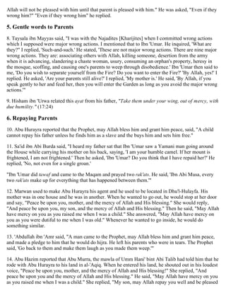 Allah will not be pleased with him until that parent is pleased with him." He was asked, "Even if they
wrong him?" "Even if they wrong him" he replied.
5. Gentle words to Parents
8. Taysala ibn Mayyas said, "I was with the Najadites [Kharijites] when I committed wrong actions
which I supposed were major wrong actions. I mentioned that to Ibn 'Umar. He inquired, 'What are
they?" I replied, 'Such-and-such.' He stated, 'These are not major wrong actions. There are nine major
wrong actions. They are: associating others with Allah, killing someone, desertion from the army
when it is advancing, slandering a chaste woman, usury, consuming an orphan's property, heresy in
the mosque, scoffing, and causing one's parents to weep through disobedience.' Ibn 'Umar then said to
me, 'Do you wish to separate yourself from the Fire? Do you want to enter the Fire?' 'By Allah, yes!' I
replied. He asked, 'Are your parents still alive?' I replied, 'My mother is.' He said, 'By Allah, if you
speak gently to her and feed her, then you will enter the Garden as long as you avoid the major wrong
actions.'"
9. Hisham ibn 'Urwa related this ayat from his father, "Take them under your wing, out of mercy, with
due humility." (17:24)
6. Repaying Parents
10. Abu Hurayra reported that the Prophet, may Allah bless him and grant him peace, said, "A child
cannot repay his father unless he finds him as a slave and the buys him and sets him free."
11. Sa'id ibn Abi Burda said, "I heard my father sat that Ibn 'Umar saw a Yamani man going around
the House while carrying his mother on his back, saying, 'I am your humble camel. If her mount is
frightened, I am not frightened.' Then he asked, 'Ibn 'Umar? Do you think that I have repaid her?' He
replied, 'No, not even for a single groan.'
"Ibn 'Umar did tawaf and came to the Maqam and prayed two rak'ats. He said, 'Ibn Abi Musa, every
two rak'ats make up for everything that has happened between them.'"
12. Marwan used to make Abu Hurayra his agent and he used to be located in Dhu'l-Hulayfa. His
mother was in one house and he was in another. When he wanted to go out, he would stop at her door
and say, "Peace be upon you, mother, and the mercy of Allah and His blessing." She would reply,
"And peace be upon you, my son, and the mercy of Allah and His blessing." Then he said, "May Allah
have mercy on you as you raised me when I was a child." She answered, "May Allah have mercy on
you as you were dutiful to me when I was old." Whenever he wanted to go inside, he would do
something similar.
13. 'Abdullah ibn 'Amr said, "A man came to the Prophet, may Allah bless him and grant him peace,
and made a pledge to him that he would do hijra. He left his parents who were in tears. The Prophet
said, 'Go back to them and make them laugh as you made them weep.'"
14. Abu Hazim reported that Abu Murra, the mawla of Umm Hani' bint Abi Talib had told him that he
rode with Abu Hurayra to his land in al-'Aqiq. When he entered his land, he shouted out in his loudest
voice, "Peace be upon you, mother, and the mercy of Allah and His blessing!" She replied, "And
peace be upon you and the mercy of Allah and His blessing." He said, "May Allah have mercy on you
as you raised me when I was a child." She replied, "My son, may Allah repay you well and be pleased
 