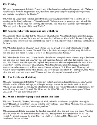 159. Visiting
345. Abu Hurayra reported that the Prophet, may Allah bless him and grant him peace, said, "When a
man visits his brothers, Prophet tells him, 'You have been good and your evening will be good and
you can take your place in the Garden.'"
346. Umm ad-Darda' said, "Salman came from al-Mada'in (Ctesiphon) to Syria to visit us on foot
wearing a shirt (kisa') and trousers." Shawdhab said, "Salman was seen wearing a short with all his
hair shaved off and his large ears showing. He was told, 'You have made yourself ugly.' He replied,
"The real good is the good of the Next World.'"
160. Someone who visits people and eats with them
347. Anas ibn Malik reported that the Messenger of Allah, may Allah bless him and grant him peace,
visited one of the houses of the Ansar and ate some food with them. When he left, he asked for a place
in the house and some water was sprinkled on a carpet for him. He prayed on it and made supplication
for them.
348. 'Abdullah, the client of Asma', said, "Asma' sent me a black wool shirt which had a brocade
border a span wide on its sleeves. She said, 'This is the of the Messenger of Allah, may Allah bless
him and grant him peace. He used to wear it for delegations and on Jumu'a."
349. 'Abdullah ibn 'Umar said, "'Umar found a silk robe and brought it to the Prophet, may Allah bless
him and grant him peace, and said, 'Buy this and wear it on Jumbo's and when delegations come to
you.' The Prophet, peace be upon him, replied, 'Only someone who has no portion in the Next World
wears this.' Then the Messenger of Allah, may Allah bless him and grant him peace, was brought
some robes and sent one robe to 'Umar, one to Usama, and one to 'Ali. 'Umar said, 'Messenger of
Allah! You have sent this to me when I heard you say what you said about it.' The Prophet, may Allah
bless him and grant him peace, said, 'You can sell it or take care of your needs with it.'"
161. The Excellence of Visiting
350. Abu Hurayra reported that the Prophet, may Allah bless him and grant him peace, said, "A man
visited a brother of his in a village, so Allah put an angel in wait for him on the road. He asked,
'Where are you going?' He replied, 'To a brother of mine in this village.' He said, 'Is he responsible for
some blessing you have?' He said, 'No, I love him for Allah.' He said, 'I am a messenger of Allah to
you. Allah loves you as you love him.'"
162. When a man loves people and cannot join them
351. Abu Dharr said, "I asked, 'Messenger of Allah, what if a man loves a people but cannot join
them?' He replied, 'Abu Dharr, you are with the one you love.' I said, 'I love Allah and His Messenger.'
He said, 'Abu Dharr, you are with the one you love.'"
352. Anas reported that a man asked the Prophet, may Allah bless him and grant him peace, "Prophet
of Allah, when will the Final Hour come?" He said, "Have you not made preparation for it?" He
replied, " I am not prepared for a terrible event , but I love Allah and His Messenger." He said, "A
man is with the one he loves."
 