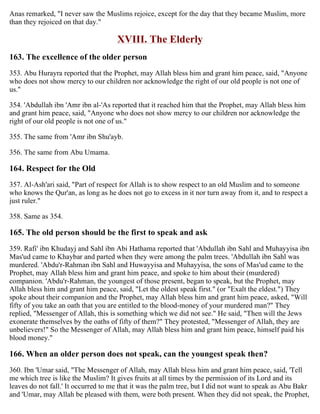 Anas remarked, "I never saw the Muslims rejoice, except for the day that they became Muslim, more
than they rejoiced on that day."
XVIII. The Elderly
163. The excellence of the older person
353. Abu Hurayra reported that the Prophet, may Allah bless him and grant him peace, said, "Anyone
who does not show mercy to our children nor acknowledge the right of our old people is not one of
us."
354. 'Abdullah ibn 'Amr ibn al-'As reported that it reached him that the Prophet, may Allah bless him
and grant him peace, said, "Anyone who does not show mercy to our children nor acknowledge the
right of our old people is not one of us."
355. The same from 'Amr ibn Shu'ayb.
356. The same from Abu Umama.
164. Respect for the Old
357. Al-Ash'ari said, "Part of respect for Allah is to show respect to an old Muslim and to someone
who knows the Qur'an, as long as he does not go to excess in it nor turn away from it, and to respect a
just ruler."
358. Same as 354.
165. The old person should be the first to speak and ask
359. Rafi' ibn Khudayj and Sahl ibn Abi Hathama reported that 'Abdullah ibn Sahl and Muhayyisa ibn
Mas'ud came to Khaybar and parted when they were among the palm trees. 'Abdullah ibn Sahl was
murdered. 'Abdu'r-Rahman ibn Sahl and Huwayyisa and Muhayyisa, the sons of Mas'ud came to the
Prophet, may Allah bless him and grant him peace, and spoke to him about their (murdered)
companion. 'Abdu'r-Rahman, the youngest of those present, began to speak, but the Prophet, may
Allah bless him and grant him peace, said, "Let the oldest speak first." (or "Exalt the eldest.") They
spoke about their companion and the Prophet, may Allah bless him and grant him peace, asked, "Will
fifty of you take an oath that you are entitled to the blood-money of your murdered man?" They
replied, "Messenger of Allah, this is something which we did not see." He said, "Then will the Jews
exonerate themselves by the oaths of fifty of them?" They protested, "Messenger of Allah, they are
unbelievers!" So the Messenger of Allah, may Allah bless him and grant him peace, himself paid his
blood money."
166. When an older person does not speak, can the youngest speak then?
360. Ibn 'Umar said, "The Messenger of Allah, may Allah bless him and grant him peace, said, 'Tell
me which tree is like the Muslim? It gives fruits at all times by the permission of its Lord and its
leaves do not fall.' It occurred to me that it was the palm tree, but I did not want to speak as Abu Bakr
and 'Umar, may Allah be pleased with them, were both present. When they did not speak, the Prophet,
 