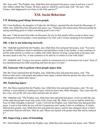 384. Anas said, "The Prophet, may Allah bless him and grant him peace, came in and saw a son of
Abu Talha's called Abu 'Umayr. He had a sparrow which he used to play with." He said, "Abu
'Umayr, what happened to (or where is) the little sparrow?'"
XXI. Social Behaviour
179. Relating good things between people
385. Umm Kulthum, the daughter of 'Uqba ibn Abi Mu'ayt, reported that she heard the Messenger of
Allah, may Allah bless him and grant him peace, say, "Someone who makes peace between people by
saying something good or relates something good is not a liar."
She said, "I did not hear him make an allowance for any lie that people utilise except in three cases:
making peace between people, a man speaking to his wife, and a woman speaking to her husband."
180. A liar is not behaving correctly
386. 'Abdullah reported that the Prophet, may Allah bless him and grant him peace, said, "You must
be truthful. Truthfulness leads to dutifulness and dutifulness leads to the Garden. A man continues to
tell the truth until he is written as a siddiq with Allah. Beware of lying. Lying leads to deviance and
deviance leads to the Fire. A man continues to lie until he is written as a liar with Allah."
387. 'Abdullah said, "Lying is not correct, neither in seriousness nor in seriousness nor in jest. None of
you should promise his child something and then not give it to him."
181. Someone who is patient when people injure him
388. Ibn 'Umar reported that the Prophet, may Allah bless him and grant him peace, said, "The
believer who mixes with people and endures their injury is better than the person who does not mix
with people nor endure their injury."
182. Enduring injury
389. Abu Musa reported that the Prophet, may Allah bless him and grant him peace, said, "No one
nothing is more patient in enduring an injury which he hears than Allah Almighty. They claim that He
has a son, and yet He still cures them and provides for them."
390. 'Abdullah said, "The Prophet, may Allah bless him and grant him peace, swore an oath like one
of the oaths that people swear and a man of the Ansar said, 'By Allah, it is not an oath by which the
Face of Allah Almighty is desired." I said, 'I will tell the Prophet, may Allah bless him and grant him
peace. I went to him while he was with his Companions and I spoke to him in confidence. It clearly
affected him greatly, may Allah bless him and grant him peace, and his face changed colour so that I
wished that I had not told him. Then he said, 'Musa was injured with greater than that and he endured
it.'"
183. Improving a state of friendship
391. Abu'd-Darda' reported that the Prophet, may Allah bless him and grant him peace, said, "Shall I
 
