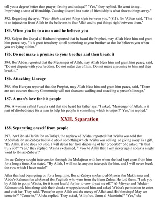 tell you a degree better than prayer, fasting and sadaqa?" "Yes," they replied. He went to say,
Improving a state of friendship. Causing discord in a state of friendship is what shaves things away."
392. Regarding the ayat, "Fear Allah and put things right between you," (8:1), Ibn 'Abbas said, "This
is an injunction from Allah to the believers to fear Allah and to put things right between them."
184. When you lie to a man and he believes you
393. Sufyan ibn Usayd al-Hadrami reported that he heard the Prophet, may Allah bless him and grant
him peace, say, "It is great treachery to tell something to your brother so that he believes you when
you are lying to him."
185. Do not make a promise to your brother and then break it
394. Ibn 'Abbas reported that the Messenger of Allah, may Allah bless him and grant him peace, said,
"Do not dispute with your brother. Do not make dun of him. Do not make a promise to him and then
break it."
186. Attacking Lineage
395. Abu Hurayra reported that the Prophet, may Allah bless him and grant him peace, said, "There
are two courses that my Community will not abandon: wailing and attacking a person's lineage."
187. A man's love for his people
396. A woman called Fusayla said that she heard her father say, "I asked, 'Messenger of Allah, is it
part of disobedience for a man to help his people in something which is unjust?' 'Yes,' he replied."
XXII. Separation
188. Separating oneself from people
397. 'Awf ibn al-Harith ibn at-Tufayl, the nephew of 'A'isha, reported that 'A'isha was told that
'Abdullah ibn az-Zubayr had said about something which 'A'isha was selling or giving away as a gift,
"By Allah, if she does not stop, I will debar her from disposing of her property!" She asked, "Is that
truly so?" "Yes," they replied. 'A'isha exclaimed, "I vow to Allah that I will never again speak a single
word to Ibn az-Zubayr!"
Ibn az-Zubayr sought intercession through the Muhajirun with her when she had kept apart from him
for a long a time. She stated, "By Allah, I will not let anyone intercede for him, and I will never break
the vow which I have made!"
After that had been going on for a long time, Ibn az-Zubayr spoke to al-Miswar ibn Makhrama and
'Abdu'r-Rahman ibn al-Aswad ibn Yaghuth who were from the Banu Zuhra. He told them, "I ask you
by Allah to got to 'A'isha, for it is not lawful for her to vow to cut me off." Al-Miswar and 'Abdu'r-
Rahman took him along with their cloaks wrapped around him and asked 'A'isha's permission to enter
and visit her. They said, "Peace be upon Allah and the mercy of Allah and His blessings! May we
come in?" "Come in," 'A'isha replied. They asked, "All of us, Umm al-Mu'minin?" "Yes," she
 