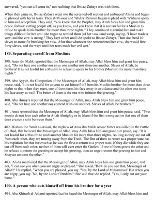 answered, "you can all come in," not realising that Ibn az-Zubayr was with them.
When they came in, Ibn az-Zubayr went into the screened-off section and embraced 'A'isha and began
to pleased with her in tears. Then al-Miswar and 'Abdu'r-Rahman began to plead with 'A'isha to speak
to him and accept him. They said, "You know that the Prophet, may Allah bless him and grant him
peace, forbade cutting people off, as you know, and you know that it is not lawful for a Muslim to
refuse to speak to his brother for more than three nights." They continued to remind her and make
things difficult for her until she began to remind them (of her vow) and weep, saying, "I have made a
vow, and the vow is strong." They kept at her until she spoke to Ibn az-Zubayr. Then she freed 40
slaves to atone for breaking her vow. After that whenever she remembered her vow, she would free
forty slaves, and she wept until her tears made her veil wet."
189. Separating oneself from Muslims
398. Anas ibn Malik reported that the Messenger of Allah, may Allah bless him and grant him peace,
said, "Do not hate one another nor envy one another nor shun one another. Slaves of Allah, be
brothers! It is not lawful for a Muslim to refuse to speak to his brother (Muslim) for more than three
nights."
399. Abu Ayyub, the Companion of the Messenger of Allah, may Allah bless him and grant him
peace, said, "It is not lawful for anyone to cut himself off from his Muslim brother for more than three
nights so that when they meet, one of them turns his face away in avoidance and the other one turns
his face away as well. The better of them is the one who initiates the greeting."
400. Abu Hurayra reported that the Messenger of Allah, may Allah bless him and grant him peace,
said, "Do not hate one another nor contend with one another. Slaves of Allah, be brothers."
401. Anas reported that the Messenger of Allah, may Allah bless him and grant him peace, said, "Two
people do not love each other in Allah Almighty or in Islam if the first wrong action that one of them
does creates a split between them."
402. Hisham ibn 'Amir al-Ansari, the nephew of Anas ibn Malik whose father was killed in the Battle
of Uhud, that he heard the Messenger of Allah, may Allah bless him and grant him peace, say, "It is
not lawful for a Muslim to snub another Muslim for more than three nights. As long as they are cut off
from each other, they are turning away from the Truth. The first of them to return to a proper state has
his expiation for that inasmuch as he was the first to return to a proper state. if they die while they are
cut off from each other, neither of them will ever enter the Garden. If one of them greets the other and
he refuses to return the greeting or accept his greeting, then an angel returns the greeting to him and
Shaytan answers the other."
403. 'A'isha mentioned that the Messenger of Allah, may Allah bless him and grant him peace, told
her, "I can see you when you are angry or pleased." She asked, "How do you see that, Messenger of
Allah?" He replied, "When you are pleased, you say, 'Yes, by the Lord of Muhammad.' But when you
are angry, you say, 'No, by the Lord of Ibrahim.'" She said that she replied, "Yes, I only cut out your
name."
190. A person who cuts himself off from his brother for a year
404. Abu Khirash al-Aslami reported that he heard the Messenger of Allah, may Allah bless him and
 