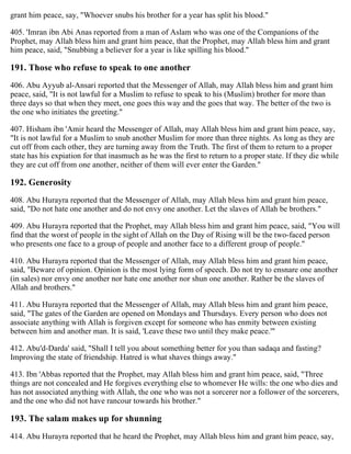 grant him peace, say, "Whoever snubs his brother for a year has split his blood."
405. 'Imran ibn Abi Anas reported from a man of Aslam who was one of the Companions of the
Prophet, may Allah bless him and grant him peace, that the Prophet, may Allah bless him and grant
him peace, said, "Snubbing a believer for a year is like spilling his blood."
191. Those who refuse to speak to one another
406. Abu Ayyub al-Ansari reported that the Messenger of Allah, may Allah bless him and grant him
peace, said, "It is not lawful for a Muslim to refuse to speak to his (Muslim) brother for more than
three days so that when they meet, one goes this way and the goes that way. The better of the two is
the one who initiates the greeting."
407. Hisham ibn 'Amir heard the Messenger of Allah, may Allah bless him and grant him peace, say,
"It is not lawful for a Muslim to snub another Muslim for more than three nights. As long as they are
cut off from each other, they are turning away from the Truth. The first of them to return to a proper
state has his expiation for that inasmuch as he was the first to return to a proper state. If they die while
they are cut off from one another, neither of them will ever enter the Garden."
192. Generosity
408. Abu Hurayra reported that the Messenger of Allah, may Allah bless him and grant him peace,
said, "Do not hate one another and do not envy one another. Let the slaves of Allah be brothers."
409. Abu Hurayra reported that the Prophet, may Allah bless him and grant him peace, said, "You will
find that the worst of people in the sight of Allah on the Day of Rising will be the two-faced person
who presents one face to a group of people and another face to a different group of people."
410. Abu Hurayra reported that the Messenger of Allah, may Allah bless him and grant him peace,
said, "Beware of opinion. Opinion is the most lying form of speech. Do not try to ensnare one another
(in sales) nor envy one another nor hate one another nor shun one another. Rather be the slaves of
Allah and brothers."
411. Abu Hurayra reported that the Messenger of Allah, may Allah bless him and grant him peace,
said, "The gates of the Garden are opened on Mondays and Thursdays. Every person who does not
associate anything with Allah is forgiven except for someone who has enmity between existing
between him and another man. It is said, 'Leave these two until they make peace.'"
412. Abu'd-Darda' said, "Shall I tell you about something better for you than sadaqa and fasting?
Improving the state of friendship. Hatred is what shaves things away."
413. Ibn 'Abbas reported that the Prophet, may Allah bless him and grant him peace, said, "Three
things are not concealed and He forgives everything else to whomever He wills: the one who dies and
has not associated anything with Allah, the one who was not a sorcerer nor a follower of the sorcerers,
and the one who did not have rancour towards his brother."
193. The salam makes up for shunning
414. Abu Hurayra reported that he heard the Prophet, may Allah bless him and grant him peace, say,
 