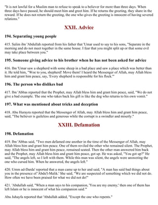 "It is not lawful for a Muslim man to refuse to speak to a believer for more than three days. When
three days have passed, he should meet him and greet him. If he returns the greeting, they share in the
reward. If he does not return the greeting, the one who gives the greeting is innocent of having severed
relations."
XXII. Advice
194. Separating young people
415. Salim ibn 'Abdullah reported from his father that 'Umar used to say to his sons, "Separate in the
morning and do not meet together in the same house. I fear that you might split up or that some evil
may take place between you."
195. Someone giving advice to his brother when he has not been asked for advice
416. Ibn 'Umar saw a shepherd with some sheep in a bad place and saw a place which was better than
it. He told him, "Woe to you, shepherd! Move them! I heard the Messenger of Allah, may Allah bless
him and grant him peace, say, 'Every shepherd is responsible for his flock.'"
196. The person who dislikes bad
417. Ibn 'Abbas reported that the Prophet, may Allah bless him and grant him peace, said, "We do not
give a bad example. The one who takes back his gift is like the dog who returns to his own vomit."
197. What was mentioned about tricks and deception
418. Abu Hurayra reported that the Messenger of Allah, may Allah bless him and grant him peace,
said, "The believer is guileless and generous while the corrupt is a swindler and miserly."
XXIII. Defamation
198. Defamation
419. Ibn 'Abbas said, "Two men defamed one another in the time of the Messenger of Allah, may
Allah bless him and grant him peace. One of them reviled the other who remained silent. The Prophet,
may Allah bless him and grant him peace, remained seated. Then the other man answered him back
and the Prophet, may Allah bless him and grant him peace, got up. He was asked, "You got up?" He
said, "The angels left, so I left with them. While this man was silent, the angels were answering the
one who cursed him. When he answered, the angels left."
420. Umm ad-Darda' reported that a man came up to her and said, "A man has said bad things about
you in the presence of 'Abdu'l-Malik.' She said, "We are suspected of something which we did not do.
How often we have been praised for what we did not do!"
421. 'Abdullah said, "When a man says to his companion, 'You are my enemy,' then one of them has
left Islam or he is innocent of what his companion said.'"
Abu Juhayfa reported that 'Abdullah added, "Except the one who repents."
 