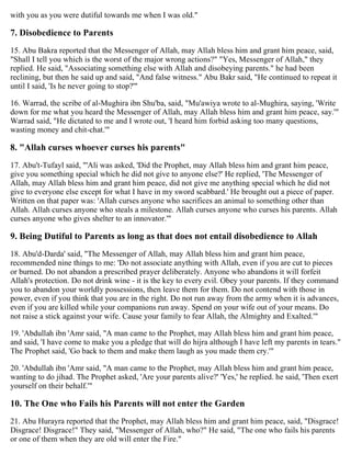 with you as you were dutiful towards me when I was old."
7. Disobedience to Parents
15. Abu Bakra reported that the Messenger of Allah, may Allah bless him and grant him peace, said,
"Shall I tell you which is the worst of the major wrong actions?" "Yes, Messenger of Allah," they
replied. He said, "Associating something else with Allah and disobeying parents." he had been
reclining, but then he said up and said, "And false witness." Abu Bakr said, "He continued to repeat it
until I said, 'Is he never going to stop?'"
16. Warrad, the scribe of al-Mughira ibn Shu'ba, said, "Mu'awiya wrote to al-Mughira, saying, 'Write
down for me what you heard the Messenger of Allah, may Allah bless him and grant him peace, say.'"
Warrad said, "He dictated to me and I wrote out, 'I heard him forbid asking too many questions,
wasting money and chit-chat.'"
8. "Allah curses whoever curses his parents"
17. Abu't-Tufayl said, "'Ali was asked, 'Did the Prophet, may Allah bless him and grant him peace,
give you something special which he did not give to anyone else?' He replied, 'The Messenger of
Allah, may Allah bless him and grant him peace, did not give me anything special which he did not
give to everyone else except for what I have in my sword scabbard.' He brought out a piece of paper.
Written on that paper was: 'Allah curses anyone who sacrifices an animal to something other than
Allah. Allah curses anyone who steals a milestone. Allah curses anyone who curses his parents. Allah
curses anyone who gives shelter to an innovator.'"
9. Being Dutiful to Parents as long as that does not entail disobedience to Allah
18. Abu'd-Darda' said, "The Messenger of Allah, may Allah bless him and grant him peace,
recommended nine things to me: 'Do not associate anything with Allah, even if you are cut to pieces
or burned. Do not abandon a prescribed prayer deliberately. Anyone who abandons it will forfeit
Allah's protection. Do not drink wine - it is the key to every evil. Obey your parents. If they command
you to abandon your worldly possessions, then leave them for them. Do not contend with those in
power, even if you think that you are in the right. Do not run away from the army when it is advances,
even if you are killed while your companions run away. Spend on your wife out of your means. Do
not raise a stick against your wife. Cause your family to fear Allah, the Almighty and Exalted.'"
19. 'Abdullah ibn 'Amr said, "A man came to the Prophet, may Allah bless him and grant him peace,
and said, 'I have come to make you a pledge that will do hijra although I have left my parents in tears."
The Prophet said, 'Go back to them and make them laugh as you made them cry.'"
20. 'Abdullah ibn 'Amr said, "A man came to the Prophet, may Allah bless him and grant him peace,
wanting to do jihad. The Prophet asked, 'Are your parents alive?' 'Yes,' he replied. he said, 'Then exert
yourself on their behalf.'"
10. The One who Fails his Parents will not enter the Garden
21. Abu Hurayra reported that the Prophet, may Allah bless him and grant him peace, said, "Disgrace!
Disgrace! Disgrace!" They said, "Messenger of Allah, who?" He said, "The one who fails his parents
or one of them when they are old will enter the Fire."
 