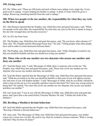 199. Giving water
422. Ibn 'Abbas said, "There are 360 joints and each of them owes sadaqa every single day. Every
good word is sadaqa. A man's helping his brother is sadaqa. A drink of water which he gives is
sadaqa. Removing something harmful from the road is sadaqa."
200. When two people revile one another, the responsibility for what they say rests
on the first to speak
423. Abu Hurayra reported that the Prophet, may Allah bless him and grant him peace, said, "When
two people revile each other, the responsibility for what they say rests on the first to speak as long as
the one who wronged does not become excessive."
424. As 423, but from Anas.
425. The Prophet, may Allah bless him and grant him peace, said, "Do you know what calumny is?"
They said, "No, Prophet and His Messenger know best." He said, "Telling people what other people
have said in order to create dissension between them."
426. The Prophet, may Allah bless him and grant him peace, said, "Allah Almighty revealed to me
that you should be humble and that you should not wrong one another."
201. Those who revile one another are two shaytans who accuse one another and
deny one another
427. 'Iyad ibn Himar said, "I said, 'Messenger of Allah, there is someone who reviles me.' The
Prophet, may Allah bless him and grant him peace, said, 'Those who revile one another are two
shaytans who accuse one another and deny one another.'"
428. 'Iyad ibn Himar reported that the Messenger of Allah, may Allah bless him and grant him peace,
said, "Allah has revealed to me that you should be humble so that none of you will oppress anyone
else and none of you will disdain another.' I said, 'Messenger of Allah, what do you think I should do
when a man reviles me in a low assembly and then I answer him back? Do I incur any wrong action in
doing that?' He replied, 'Two men who revile one another are two shaytans who accuse one another
and deny one another.'"
428. (sic) 'Iyad said, "I was at war with the Messenger of Allah, may Allah bless him and grant him
peace, and I gave him a she-camel before I became Muslim. He said, "I dislike the froth of the
idolaters."
202. Reviling a Muslim is deviant behaviour
429. Sa'id ibn Malik reported that the Prophet, may Allah bless him and grant him peace, said,
"Reviling a Muslim is deviant behaviour."
430. Anas said, "The Messenger of Allah, may Allah bless him and grant him peace, was neither
coarse nor a curser nor a reviler, He used to say when he wanted to censure someone, 'What is wrong
with him? May his brow be dusty!'"
 