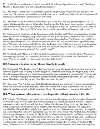 431. 'Abdullah reported that the Prophet, may Allah bless him and grant him peace, said, "Reviling a
Muslim is deviant behaviour and killing him is disbelief."
432. Abu Dharr is reported as saying that he heard the Prophet, may Allah bless him and grant him
peace, say, "If a man accuses another man of deviance or accuses him of disbelief, that accusation will
come back on him if his companion is not as he said."
433. Abu Dharr states that he heard the Prophet, may Allah bless him and grant him peace, say, "A
person who knowingly claims a father other than his own has disbelieved. A person who claims to be
from a people when he is not one of them will take his place in the Fire. A person who calls a man an
unbeliever or says, 'Enemy of Allah,' when that is not the case will have that come back on him."
434. Sulayman ibn Surad, one of the Companions of the Prophet, said, "Two men reviled one another
in the presence of the Prophet, may Allah bless him and grant him peace, and one of them became
angry. He became so angry that his face puffed out and changed colour. The Prophet, may Allah bless
him and grant him peace, said, 'I know some words which will make what he feels depart if he says
them.' The man came to him and told him what the Prophet, may Allah bless him and grant him peace,
had said, He said, 'Seek refuge with Allah from the Accursed Shaytan.' He said, 'Do you think that
there is something wrong with me? Am I mad? Leave!'"
435. 'Abdullah said, "There is a veil from Allah Almighty between every two Muslims. When one of
them says ugly words to his companion, he has rent the veil of Allah. When one of them tells the
other, 'You are an unbeliever,' then one of them has disbelieved."
203. Someone who does not say things directly to people
436. 'A'isha said, "The Prophet, may Allah bless him and grant him peace, did something and thereby
created a dispensation for doing it. Some people still refrained from doing. The Prophet, may Allah
bless him and grant him peace, heard about that and he gave a speech and praised Allah. Then he said,
'What is wrong with people who restrain themselves from doing something which I do? By Allah, I
know Allah better than they do and I fear Him more than they do!'"
437. Anas said, "The Prophet, may Allah bless him and grant him peace, rarely told a man something
to his face which he disliked. One day a man came to him with a trace of yellowish scent on him.
When he stood up, he said to his Companions, 'If only he would change or remove this yellow!'"
204. When someone calls someone else a hypocrite without meaning it literally
438. 'Ali said. "The Prophet, may Allah bless him and grant him peace, sent for me and az-Zubayr ibn
al-'Awwam while we were both on horseback and said, 'Go to such-and-such a meadow. There is a
woman there who has a letter with her from Hatib to the idolaters. Bring her to me.' We found her
rising along on one of her camels as the Prophet, may Allah bless him and grant him peace, had
described her. We said, '[Give us] the letter you have with you.' 'I do not have any letter,' she replied.
We searched and her camel. My companion said, 'I do not see it.' I said, 'The Prophet, may Allah bless
him and grant him peace, does not lie. By the One in whose hand my soul is, I will strip her unless she
produces it!' She put her hand in the knot of her shawl as she was wearing a black shawl and brought
it out. We went back to the Prophet, may Allah bless him and grant him peace. 'Umar exclaimed, 'He
(i.e. Hatim) has betrayed Allah, His Messenger, and the believers! Let me strike off his head!' He
asked, 'What made you do it?' Hatim said, 'I believe in Allah, but I want to have some authority with
 