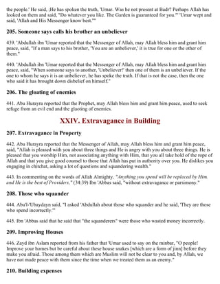 the people.' He said, ;He has spoken the truth, 'Umar. Was he not present at Badr? Perhaps Allah has
looked on them and said, "Do whatever you like. The Garden is guaranteed for you."' 'Umar wept and
said, 'Allah and His Messenger know best.''"
205. Someone says calls his brother an unbeliever
439. 'Abdullah ibn 'Umar reported that the Messenger of Allah, may Allah bless him and grant him
peace, said, "If a man says to his brother, 'You are an unbeliever,' it is true for one or the other of
them."
440. 'Abdullah ibn 'Umar reported that the Messenger of Allah, may Allah bless him and grant him
peace, said, "When someone says to another, 'Unbeliever!' then one of them is an unbeliever. If the
one to whom he says it is an unbeliever, he has spoke the truth. If that is not the case, then the one
who said it has brought down disbelief on himself."
206. The gloating of enemies
441. Abu Hurayra reported that the Prophet, may Allah bless him and grant him peace, used to seek
refuge from an evil end and the glaoting of enemies.
XXIV. Extravagance in Building
207. Extravagance in Property
442. Abu Hurayra reported that the Messenger of Allah, may Allah bless him and grant him peace,
said, "Allah is pleased with you about three things and He is angry with you about three things. He is
pleased that you worship Him, not associating anything with Him, that you all take hold of the rope of
Allah and that you give good counsel to those that Allah has put in authority over you. He dislikes you
engaging in chitchat, asking a lot of questions and squandering wealth."
443. In commenting on the words of Allah Almighty, "Anything you spend will be replaced by Him.
and He is the best of Providers," (34:39) Ibn 'Abbas said, "without extravagance or parsimony."
208. Those who squander
444. Abu'l-'Ubaydayn said, "I asked 'Abdullah about those who squander and he said, 'They are those
who spend incorrectly.'"
445. Ibn 'Abbas said that he said that "the squanderers" were those who wasted money incorrectly.
209. Improving Houses
446. Zayd ibn Aslam reported from his father that 'Umar used to say on the minbar, "O people!
Improve your homes but be careful about these house snakes [which are a form of jinn] before they
make you afraid. Those among them which are Muslim will not be clear to you and, by Allah, we
have not made peace with them since the time when we treated them as an enemy."
210. Building expenses
 