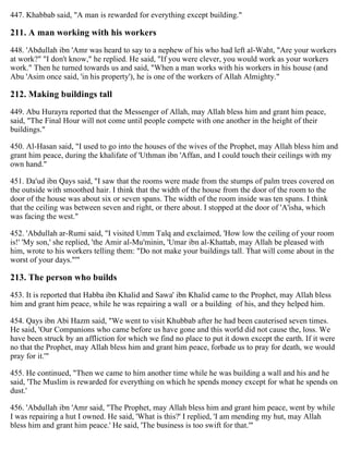 447. Khabbab said, "A man is rewarded for everything except building."
211. A man working with his workers
448. 'Abdullah ibn 'Amr was heard to say to a nephew of his who had left al-Waht, "Are your workers
at work?" "I don't know," he replied. He said, "If you were clever, you would work as your workers
work." Then he turned towards us and said, "When a man works with his workers in his house (and
Abu 'Asim once said, 'in his property'), he is one of the workers of Allah Almighty."
212. Making buildings tall
449. Abu Hurayra reported that the Messenger of Allah, may Allah bless him and grant him peace,
said, "The Final Hour will not come until people compete with one another in the height of their
buildings."
450. Al-Hasan said, "I used to go into the houses of the wives of the Prophet, may Allah bless him and
grant him peace, during the khalifate of 'Uthman ibn 'Affan, and I could touch their ceilings with my
own hand."
451. Da'ud ibn Qays said, "I saw that the rooms were made from the stumps of palm trees covered on
the outside with smoothed hair. I think that the width of the house from the door of the room to the
door of the house was about six or seven spans. The width of the room inside was ten spans. I think
that the ceiling was between seven and right, or there about. I stopped at the door of 'A'isha, which
was facing the west."
452. 'Abdullah ar-Rumi said, "I visited Umm Talq and exclaimed, 'How low the ceiling of your room
is!' 'My son,' she replied, 'the Amir al-Mu'minin, 'Umar ibn al-Khattab, may Allah be pleased with
him, wrote to his workers telling them: "Do not make your buildings tall. That will come about in the
worst of your days."'"
213. The person who builds
453. It is reported that Habba ibn Khalid and Sawa' ibn Khalid came to the Prophet, may Allah bless
him and grant him peace, while he was repairing a wall or a building of his, and they helped him.
454. Qays ibn Abi Hazm said, "We went to visit Khubbab after he had been cauterised seven times.
He said, 'Our Companions who came before us have gone and this world did not cause the, loss. We
have been struck by an affliction for which we find no place to put it down except the earth. If it were
no that the Prophet, may Allah bless him and grant him peace, forbade us to pray for death, we would
pray for it.'"
455. He continued, "Then we came to him another time while he was building a wall and his and he
said, 'The Muslim is rewarded for everything on which he spends money except for what he spends on
dust.'
456. 'Abdullah ibn 'Amr said, "The Prophet, may Allah bless him and grant him peace, went by while
I was repairing a hut I owned. He said, 'What is this?' I replied, 'I am mending my hut, may Allah
bless him and grant him peace.' He said, 'The business is too swift for that.'"
 