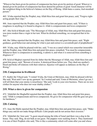 "Whoever has been given his portion of compassion has been given his portion of good. Whoever is
denied given his portion of compassion has been denied his portion of good. Good character will be
the weightiest thing in the believer's balance on the Day of Rising. Allah hates a coarse, foul-mouthed
person."
465. 'A'isha reported that the Prophet, may Allah bless him and grant him peace, said, "Forgive right-
acting people their slips."
466. Anas reported that the Prophet, may Allah bless him and grant him peace, said, "If there is
roughness in anything it is bound to disgrace it. Allah is compassionate and loves compassion."
467. Abu Sa'id al-Khudri said, "The Messenger of Allah, may Allah bless him and grant him peace,
was more modest than a virgin in her tent. When he disliked something, we recognised that in his
face."
468. Ibn 'Abbas reported that the Prophet, may Allah bless him and grant him peace, said, "Right
guidance, good behaviour and aiming for what is just and correct is a seventieth part of prophethood."
469. 'A'isha, may Allah be pleased with her, said, "I was on a camel which was somewhat intractable
and the Prophet, may Allah bless him and grant him peace, remarked, 'You must be compassionate.
Whenever there is compassion in something, it adorns it, and when it is removed from something it
disgraces it."
470. Sa'id al-Maqburi reported from his father that the Messenger of Allah, may Allah bless him and
grant him peace, said, "Beware of avarice. It destroyed those before you. They shed one another's
blood and broke off relations with their relatives. Injustice will appear as darkness on the Day of
Rising."
218. Compassion in livelihood
471. Kathir ibn 'Ubayd said, "I visited 'A'isha, the Umm al-Mu'minin, may Allah be pleased with her.
She said, 'Wait until I sew up my garment.' So I waited and said, 'Umm al-Mu'minin, when I go out, I
will tell them that your enemy is miserliness.' She said, 'Look to your own business. There are no new
clothes for anyone who does not wear shabby clothes.'"
219. What a slave is given for compassion
472. 'Abdullah ibn Mughaffal reported that the Prophet, may Allah bless him and grant him peace,
said, "Allah is compassionate and loves compassion. He gives for compassion what He goes not give
for harshness."
220. Calming
473. Anas ibn Malik reported that the Prophet, may Allah bless him and grant him peace, said, "Make
things easy and do not make things difficult. Calm people and do not arouse their aversion."
474. 'Abdullah ibn 'Amr said, "A guest stayed among the tribe of Israel and there was a dog in the
house. They said, 'Dog, do not bark at our guest. The puppies were suckling from it. They mentioned
it to one of their Prophets who said, 'This is like a community which will come after you and whose
 