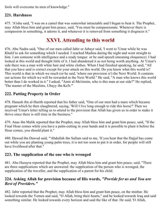 fools will overcome its men of knowledge."
221. Harshness
475. 'A'isha said, "I was on a camel that was somewhat intractable and I began to beat it. The Prophet,
may Allah bless him and grant him peace, said, 'You must be compassionate. Whenever there is
compassion in something, it adorns it, and whenever it is removed from something it disgraces it."
XXVI. Attending to this world
476. Abu Nadra said, "One of our men called Jabir or Jubayr said, 'I went to 'Umar while he was
Khalif to ask for something which I needed. I reached Madina during the night and went straight to
him. I am someone with intelligence and a ready tongue or he said speech (meaning eloquence). I had
looked at this world and thought little of it. I had abandoned it as not being worth anything. At 'Umar's
side there was a man with white hair and white clothes. When I had finished speaking, he said, "All
that you have said is correct except for your attack on this world. Do you know what this world is?
This world is that in which we reach (or he said, 'where our provision is') the Next World. It contains
our actions for which we will be rewarded in the Next World." He said, "A man who knows this world
better than I do worked in it." I asked, "Amir al-Mu'minin, who is this man at our side?" He replied,
'The master of the Muslims, Ubayy ibn Ka'b.'"
222. Putting Property in Order
478. Hanash ibn al-Harith reported that his father said, "One of our men had a mare which became
pregnant which he then slaughtered, saying, 'Will I live long enough to ride this horse?' Then we
received 'Umar's letter telling us to attend to the provision that Allah has given us in order to make it
thrive since there is still time in the business."
479. Anas ibn Malik reported that the Prophet, may Allah bless him and grant him peace, said, "If the
Final Hour comes while you have a palm-cutting in your hands and it is possible to plant it before the
Hour comes, you should plant it."
480. Dawud ibn Dawud said, "'Abdullah ibn Sallam said to me, 'If you hear that the Dajjal has come
out while you are planting young palm trees, it is not too soon to put it in order, for people will still
have livelihood after that."
223. The supplication of the one who is wronged
481. Abu Hurayra reported that the Prophet, may Allah bless him and grant him peace, said, "There
are three supplications which are answered: the supplication of the person who is wronged, the
supplication of the traveller, and the supplication of a parent for his child.
224. Asking Allah for provision because of His words, "Provide for us and You are
Best of Providers."
482. Jabir reported that the Prophet, may Allah bless him and grant him peace, on the minbar. He
looked towards the Yemen and said, "O Allah, bring their hearts," and he looked towards Iraq and said
something similar. He looked towards every horizon and said the like of that. He said, 'O Allah,
 