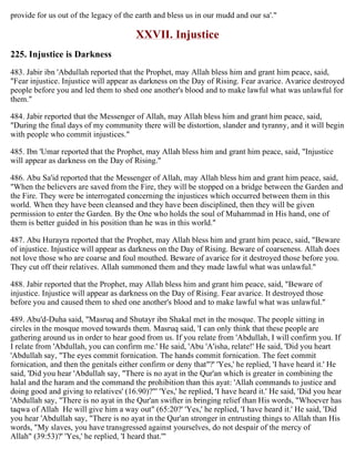 provide for us out of the legacy of the earth and bless us in our mudd and our sa'."
XXVII. Injustice
225. Injustice is Darkness
483. Jabir ibn 'Abdullah reported that the Prophet, may Allah bless him and grant him peace, said,
"Fear injustice. Injustice will appear as darkness on the Day of Rising. Fear avarice. Avarice destroyed
people before you and led them to shed one another's blood and to make lawful what was unlawful for
them."
484. Jabir reported that the Messenger of Allah, may Allah bless him and grant him peace, said,
"During the final days of my community there will be distortion, slander and tyranny, and it will begin
with people who commit injustices."
485. Ibn 'Umar reported that the Prophet, may Allah bless him and grant him peace, said, "Injustice
will appear as darkness on the Day of Rising."
486. Abu Sa'id reported that the Messenger of Allah, may Allah bless him and grant him peace, said,
"When the believers are saved from the Fire, they will be stopped on a bridge between the Garden and
the Fire. They were be interrogated concerning the injustices which occurred between them in this
world. When they have been cleansed and they have been disciplined, then they will be given
permission to enter the Garden. By the One who holds the soul of Muhammad in His hand, one of
them is better guided in his position than he was in this world."
487. Abu Hurayra reported that the Prophet, may Allah bless him and grant him peace, said, "Beware
of injustice. Injustice will appear as darkness on the Day of Rising. Beware of coarseness. Allah does
not love those who are coarse and foul mouthed. Beware of avarice for it destroyed those before you.
They cut off their relatives. Allah summoned them and they made lawful what was unlawful."
488. Jabir reported that the Prophet, may Allah bless him and grant him peace, said, "Beware of
injustice. Injustice will appear as darkness on the Day of Rising. Fear avarice. It destroyed those
before you and caused them to shed one another's blood and to make lawful what was unlawful."
489. Abu'd-Duha said, "Masruq and Shutayr ibn Shakal met in the mosque. The people sitting in
circles in the mosque moved towards them. Masruq said, 'I can only think that these people are
gathering around us in order to hear good from us. If you relate from 'Abdullah, I will confirm you. If
I relate from 'Abdullah, you can confirm me.' He said, 'Abu 'A'isha, relate!' He said, 'Did you heart
'Abdullah say, "The eyes commit fornication. The hands commit fornication. The feet commit
fornication, and then the genitals either confirm or deny that"?' 'Yes,' he replied, 'I have heard it.' He
said, 'Did you hear 'Abdullah say, "There is no ayat in the Qur'an which is greater in combining the
halal and the haram and the command the prohibition than this ayat: 'Allah commands to justice and
doing good and giving to relatives' (16.90)?"' 'Yes,' he replied, 'I have heard it.' He said, 'Did you hear
'Abdullah say, "There is no ayat in the Qur'an swifter in bringing relief than His words, "Whoever has
taqwa of Allah He will give him a way out" (65:20?' 'Yes,' he replied, 'I have heard it.' He said, 'Did
you hear 'Abdullah say, "There is no ayat in the Qur'an stronger in entrusting things to Allah than His
words, "My slaves, you have transgressed against yourselves, do not despair of the mercy of
Allah" (39:53)?' 'Yes,' he replied, 'I heard that.'"
 