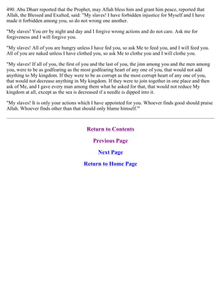 490. Abu Dharr reported that the Prophet, may Allah bless him and grant him peace, reported that
Allah, the Blessed and Exalted, said: "My slaves! I have forbidden injustice for Myself and I have
made it forbidden among you, so do not wrong one another.
"My slaves! You err by night and day and I forgive wrong actions and do not care. Ask me for
forgiveness and I will forgive you.
"My slaves! All of you are hungry unless I have fed you, so ask Me to feed you, and I will feed you.
All of you are naked unless I have clothed you, so ask Me to clothe you and I will clothe you.
"My slaves! If all of you, the first of you and the last of you, the jinn among you and the men among
you, were to be as godfearing as the most godfearing heart of any one of you, that would not add
anything to My kingdom. If they were to be as corrupt as the most corrupt heart of any one of you,
that would not decrease anything in My kingdom. If they were to join together in one place and then
ask of Me, and I gave every man among them what he asked for that, that would not reduce My
kingdom at all, except as the sea is decreased if a needle is dipped into it.
"My slaves! It is only your actions which I have appointed for you. Whoever finds good should praise
Allah. Whoever finds other than that should only blame himself.'"
Return to Contents
Previous Page
Next Page
Return to Home Page
 