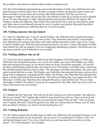 Ibn az-Zubayr meant that he would be killed and that would grieve her.
510. Abu Sa'id al-Khudri reported that he came to the Messenger of Allah, may Allah bless him and
grant him peace, while he had a fever. He had a covering over him. He placed his hand on him and
discovered that it was hot above the covering. Abu Sa'id exclaimed, 'How hot your fever is,
Messenger of Allah!' He said, 'We are like that. The affliction is hard on us, but the reward is doubled
for us.' He said, 'Messenger of Allah, which people have the greatest affliction?' He replied, 'The
Prophets, and then the righteous. One of them was tested by poverty to such an extent that he could
only find a robe to cover himself with and he wore it. Another was tested by fleas until they killed
him. They have greater joy in affliction than one of you has in gifts."
230. Visiting someone who has fainted
511. Jabir ibn 'Abdullah said, "I was ill, and the Prophet, may Allah bless him and grant him peace,
came with Abu Bakr to visit me. They came on foot. They found that I had fainted, so the Prophet,
may Allah bless him and grant him peace, did wudu' and then poured his wudu' water on me. I came
to and the Prophet, may Allah bless him and grant him peace, was there. I asked, 'Messenger of Allah,
what should I do with my property? Give me a judgement regarding my property.' He did not give me
any answer until the ayat of inheritance was revealed."
231. Visiting children who are ill
512. Usama ibn Zayd reported that a child of one of the daughters of the Messenger of Allah, may
Allah bless him and grant him peace, was very ill. His mother sent word to the Prophet, may Allah
bless him and grant him peace, to say that her child was dying. He told the messenger, "Go and tell
her that to Allah belongs what He takes and what He gives. Everything is with Him until a stated term.
She should be patient and leave him to Allah." The messenger went back and told her. She sent to him
again to plead with him to come. The Prophet, may Allah bless him and grant him peace, got up with a
group of his Companions, including Sa'd ibn 'Ubada. The Prophet, may Allah bless him and grant him
peace, took the child and put him on his breast. The child was shaking like a leaf against his chest. The
Messenger of Allah, may Allah bless him and grant him peace, wept and Sa'd said, "Do you weep,
Messenger of Allah?" He replied, "I weep out of compassion for the child. Allah only shows mercy to
those of His slaves who are merciful."
232. Chapter
513. Ibrahim ibn Abi 'Abla said, "My wife was ill and I used to go to Umm ad-Darda'. She asked me,
'How's your family?' 'Ill,' I replied. She called for some food for me and I ate. Then I went back and
she did the same thing again. I visited her yet again and she asked, 'How are they?' 'They are almost
well,' I replied. She said, 'I called for good for you when you told me that your family were ill. Since
they are almost well know, we will not call for anything for you.'"
233. Visiting Bedouins
514. Ibn 'Abbas reported that the Messenger of Allah, may Allah bless him and grant him peace, went
to visit a bedouin when he was ill and said, "Do not worry. It is a purification if Allah so wills." He
said that the bedouin said, "It is a fever which boils in an old man and will cause him to visit the
graves." "It is a blessing then," he concluded.
 