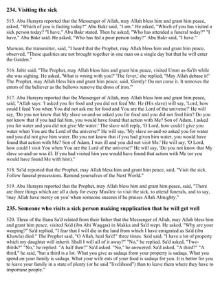 234. Visiting the sick
515. Abu Hurayra reported that the Messenger of Allah, may Allah bless him and grant him peace,
asked, "Which of you is fasting today?" Abu Bakr said, "I am." He asked, "Which of you has visited a
sick person today? "I have," Abu Bakr stated. Then he asked, "Who has attended a funeral today?" "I
have," Abu Bakr said. He asked, "Who has fed a poor person today?" Abu Bakr said, "I have."
Marwan, the transmitter, said, "I heard that the Prophet, may Allah bless him and grant him peace,
observed, "These qualities are not brought together in one man on a single day but that he will enter
the Garden."
516. Jabir said, "The Prophet, may Allah bless him and grant him peace, visited Umm as-Sa'ib while
she was sighing. He asked, 'What is wrong with you?' 'The fever,' she replied, "May Allah debase it!'
The Prophet, may Allah bless him and grant him peace, said, 'Gently! Do not curse it. It removes the
errors of the believer as the bellows remove the dross of iron.'"
517. Abu Hurayra reported that the Messenger of Allah, may Allah bless him and grant him peace,
said, "Allah says: 'I asked you for food and you did not feed Me. He (His slave) will say, 'Lord, how
could I feed You when You did not ask me for food and You are the Lord of the universe?' He will
say, 'Do you not know that My slave so-and-so asked you for food and you did not feed him? Do you
not know that if you had fed him, you would have found that action with Me? Son of Adam, I asked
you for water and you did not give Me water.' The slave will reply, 'O Lord, how could I give you
water when You are the Lord of the universe?' He will say, 'My slave so-and-so asked you for water
and you did not give him water. Do you not know that if you had given him water, you would have
found that action with Me? Son of Adam, I was ill and you did not visit Me.' He will say, 'O Lord,
how could I visit You when You are the Lord of the universe?' He will say, 'Do you not know that My
slave so-and-so was ill. If you had visited him you would have found that action with Me (or you
would have found Me with him)."
518. Sa'id reported that the Prophet, may Allah bless him and grant him peace, said, "Visit the sick.
Follow funeral processions. Remind yourselves of the Next World."
519. Abu Hurayra reported that the Prophet, may Allah bless him and grant him peace, said, "There
are three things which are all a duty for every Muslim: to visit the sick, to attend funerals, and to say,
'may Allah have mercy on you' when someone sneezes if he praises Allah Almighty."
235. Someone who visits a sick person making supplication that he will get well
520. Three of the Banu Sa'd related from their father that the Messenger of Allah, may Allah bless him
and grant him peace, visited Sa'd (ibn Abi Waqqas) in Makka and Sa'd wept. He asked, "Why are your
weeping?" Sa'd replied, "I fear that I will die in the land from which I have emigrated as Sa'd (ibn
Khawla) died." The Prophet said, "O Allah, heal Sa'd!" three times. Sa'd said, "I have a lot of property
which my daughter will inherit. Shall I will all of it away?" "No," he replied. Sa'd asked, "Two-
thirds?" "No," he replied. "A half then?" Sa'd asked. "No," he answered. Sa'd asked, "A third?" "A
third," he said, "but a third is a lot. What you give as sadaqa from your property is sadaqa. What you
spend on your family is sadaqa. What your wife eats of your food is sadaqa for you. It is better for you
to leave your family in a state of plenty (or he said "livelihood") than to leave them where they have to
importune people."
 