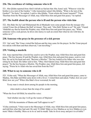 236. The excellence of visiting someone who is ill
521. Abu Qilaba reported from Abu'l-Ash'ath as-San'ani that Abu Asma' said, "Whoever visits his
brother is in a tent of the Garden." I (the transmitter) asked Abu Qilaba, "What is the tent of the
Garden?" "Its fruits," he replied. I said to Abu Qilaba, "From whom did Asma' transmit?" "From
Thawban from the Messenger of Allah, may Allah bless him and grant him peace," he replied.
237. The hadith about the person who is ill and the person who visits him
522. Abu Bakr ibn Juz' and Muhammad ibn al-Munkadir were some people from the mosque who
visited 'Umar ibn al-Hakam ibn Rafi' al-Ansari. They said, "Abu Hafs! Relate to us!" He said, "I heard
'Abdullah say that he heard the Prophet, may Allah bless him and grant him peace, say, "When
someone visits a sick person, he dives into mercy to such an extent that when he sits with him, he
settles in it."
238. Someone who prays in the presence of a sick person
523. 'Ata' said, "Ibn 'Umar visited Ibn Safwan and the time came for the prayer. So Ibn 'Umar prayed
two rak'ats with them and then observed, 'I am travelling.'"
239. Visiting a mushrik
524. Anas reported that a Jewish boy used to serve the Prophet, may Allah bless him and grant him
peace. The boy became ill and the Prophet, may Allah bless him and grant him peace, went to visit
him. He sat by his head and said, "Become a Muslim." The boy looked at his father who was also
sitting by his head. His father said to him, "Obey Abu'l-Qasim (may Allah bless him and grant him
peace)." So the boy became a Muslim. The Prophet, may Allah bless him and grant him peace, left
saying, "Praise be to Allah who has saved him from the Fire!"
240. What to say to someone who is ill
525. 'A'isha said, "When the Messenger of Allah, may Allah bless him and grant him peace, came to
Madina, Abu Bakr and Bilal came down with a fever. I visited them and asked, 'Father, how are you?
Bilal, how are you?' When Abu Bakr's fever worsened, he said:
'Every man is struck down among his people in the morning,
when death is closer than the strap of his sandal.'
"When the fever left Bilal, he raised his voice:
'And whether one day I will go the waters of Majinna!
Will the mountains of Shama and Tafil appear to me?'"
'A'isha continued, "I then went to the Messenger of Allah, may Allah bless him and grant him peace,
and told him what they had said. He said, 'O Allah! Make us love Madina as we love Makka or even
more! Make it healthy. Bless us in its sa' and its mudd. Take its fever away and put it in al-Juhfa.'"
 