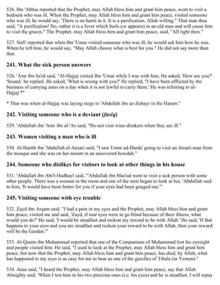 526. Ibn 'Abbas reported that the Prophet, may Allah bless him and grant him peace, went to visit a
bedouin who was ill. When the Prophet, may Allah bless him and grant him peace, visited someone
who was ill, he would say, 'There is no harm in it. It is a purification, Allah willing." That man then
said, "A purification! No, rather it is a fever which boils (or appears) in an old man and will cause him
to visit the graces." The Prophet, may Allah bless him and grant him peace, said, "All right then."
527. Nafi' reported that when Ibn 'Umar visited someone who was ill, he would ask him how he was.
When he left him, he would say, "May Allah choose what is best for you." He did not say more than
that.
241. What the sick person answers
528. 'Amr ibn Sa'id said, "Al-Hajjaj visited Ibn 'Umar while I was with him, He asked, 'How are you?'
'Sound,' he replied. He asked, 'What is wrong with you?' He replied, "I have been afflicted by the
business of carrying arms on a day when it is not lawful to carry them.' He was referring to al-
Hajjaj.*"
* That was when al-Hajjaj was laying siege to 'Abdullah ibn az-Zubayr in the Haram."
242. Visiting someone who is a deviant (fasiq)
529. 'Abdullah ibn 'Amr ibn al-'As said, "Do not visit wine-drinkers when they are ill."
243. Women visiting a man who is ill
530. Al-Harith ibn 'Abdullah al-Ansari said, "I saw Umm ad-Darda' going to visit an Ansari man from
the mosque and she was on her mount in an uncovered howdah."
244. Someone who dislikes for visitors to look at other things in his house
531. 'Abdullah ibn Abi'l-Hudhayl said, "'Abdullah ibn Mas'ud went to visit a sick person with some
other people. There was a woman in the room and one of the men began to look at her, 'Abdullah said
to him, 'It would have been better for you if your eyes had been gouged out.'"
245. Visiting someone with eye trouble
532. Zayd ibn Arqam said, "I had a pain in my eyes and the Prophet, may Allah bless him and grant
him peace, visited me and said, 'Zayd, if tour eyes were to go blind because of their illness, what
would you do?' He said, 'I would be steadfast and reckon my reward to be with Allah.' He said, 'If that
happens to your eyes and you are steadfast and reckon your reward to be with Allah, then your reward
will be the Garden.'"
533. Al-Qasim ibn Muhammad reported that one of the Companions of Muhammad lost his eyesight
and people visited him. He said, "I used to look at the Prophet, may Allah bless him and grant him
peace, but now that the Prophet, may Allah bless him and grant him peace, has died, by Allah, what
has happened to my eyes is as easy for me to bear as one of the gazelles of Tibala (in Yemen)."
534. Anas said, "I heard the Prophet, may Allah bless him and grant him peace, say that Allah
Almighty said, 'When I test him in his two precious ones (i.e. his eyes) and he is steadfast, I will repay
 