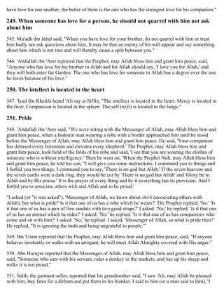 have love for one another, the better of them is the one who has the strongest love for his companion."
249. When someone has love for a person, he should not quarrel with him not ask
about him
545. Mu'adh ibn Jabal said, "When you have love for your brother, do not quarrel with him or treat
him badly nor ask questions about him, It may be that an enemy of his will appear and say something
about him which is not true and will thereby cause a split between you."
546. 'Abdullah ibn 'Amr reported that the Prophet, may Allah bless him and grant him peace, said,
"Anyone who has love for his brother in Allah and for Allah should say, 'I love you for Allah,' and
they will both enter the Garden. The one who has love for someone in Allah has a degree over the one
he loves because of his love."
250. The intellect is located in the heart
547. 'Iyad ibn Khalifa heard 'Ali say at Siffin, "The intellect is located in the heart. Mercy is located in
the liver, Compassion is located in the spleen. The self (nafs) is located in the lungs."
251. Pride
548. 'Abdullah ibn 'Amr said, "We were sitting with the Messenger of Allah, may Allah bless him and
grant him peace, when a bedouin man wearing a robe with a border approached him until he stood
before the Messenger of Allah, may Allah bless him and grant him peace. He said, 'Your companion
has debased every horseman and elevates every shepherd.' The Prophet, may Allah bless him and
grant him peace, took hold of the folds of his robe and said, 'I see that you are wearing the clothes of
someone who is without intelligence.' Then he went on, 'When the Prophet Nuh, may Allah bless him
and grant him peace, he told his son, "I will give you some instructions. I command you to things and
I forbid you two things. I command you to say, 'There is no god but Allah.' If the seven heavens and
the seven earths were a dark ring, they would be cut by 'There is no god but Allah' and 'Glory be to
Allah and by His praise.' It is the prayer of every thing and by it everything has its provision. And I
forbid you to associate others with and Allah and to be proud.'
"I asked (or "it was asked"), 'Messenger of Allah, we know about shirk (associating others with
Allah), but what is pride? Is it that one of us has a robe which he wears?' The Prophet replied, 'No.' 'Is
it that one of us has a pair of fine sandals with two good straps?' I asked. 'No,' he replied. 'Is it that one
of us has an animal which he rides?' I asked. 'No,' he replied. 'Is it that one of us has companions who
come and sit with him?' I asked. 'No,' he replied. I asked, 'Messenger of Allah, so what is pride then?'
He replied, "It is ignoring the truth and being ungrateful to people.'"
549. Ibn 'Umar reported that the Prophet, may Allah bless him and grant him peace, said, "If anyone
behaves insolently or walks with an arrogant, he will meet Allah Almighty covered with His anger."
550. Abu Hurayra reported that the Messenger of Allah, may Allah bless him and grant him peace,
said, "Someone who eats with his servant, rides a donkey in the markets, and ties up his sheep and
milks it is not proud."
551. Salih, the garment-seller, reported that his grandmother said, "I saw 'Ali, may Allah be pleased
with him, buy fates for a dirham and put them in his blanket. I said to him (or a man said to him), 'I
 