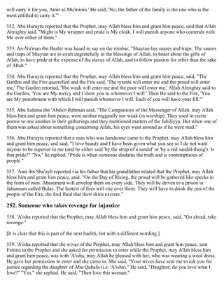 will carry it for you, Amir al-Mu'minin.' He said, 'No, the father of the family is the one who is the
most entitled to carry it.'"
552. Abu Hurayra reported that the Prophet, may Allah bless him and grant him peace, said that Allah
Almighty said, "Might is My wrapper and pride is My cloak. I will punish anyone who contends with
Me over either of them."
553. An-Nu'man ibn Bashir was heard to say on the minbar, "Shaytan has snares and traps. The snares
and traps of Shaytan are to exult ungratefully in the blessings of Allah, to boast about the gifts of
Allah, to have pride at the expense of the slaves of Allah, and to follow passion for other than the sake
of Allah."
554. Abu Hurayra reported that the Prophet, may Allah bless him and grant him peace, said, "The
Garden and the Fire quarrelled and the Fire said, 'The tyrants will enter me and the proud will enter
me.' The Garden retorted, 'The weak will enter me and the poor will enter me.' Allah Almighty said to
the Garden, 'You are My mercy and I show you to whomever I will.' Then He said to the Fire, 'You
are My punishment with which I will punish whomever I will. Each of you will have your fill.'"
555. Abu Salama ibn 'Abdu'r-Rahman said, "The Companions of the Messenger of Allah, may Allah
bless him and grant him peace, were neither niggardly nor weak (in worship). They used to recite
poems to one another in their gatherings and they mentioned matters of the Jahiliyya. But when one of
them was asked about something concerning Allah, his eyes went around as if he were mad."
556. Abu Hurayra reported that a man who was handsome came to the Prophet, may Allah bless him
and grant him peace, and said, "I love beauty and I have been given what you see so I do not want
anyone to be superior to me (and he either said 'by the strap of a sandal' or 'by a red sandal-thong'). Is
that pride?" "No," he replied. "Pride is when someone disdains the truth and is contemptuous of
people."
557. 'Amr ibn Shu'ayb reported via his father that his grandfather related that the Prophet, may Allah
bless him and grant him peace, said, "On the Day of Rising, the proud will be gathered like specks in
the form of men. Abasement will envelop them on every side. They will be driven to a prison in
Jahannam called Bulas. The hottest of fires will rise over them. They will have to drink the pus of the
people of the Fire, the foul fluid that their skins excrete."
252. Someone who takes revenge for injustice
558. 'A'isha reported that the Prophet, may Allah bless him and grant him peace, said, "Go ahead, take
revenge."
[It is clear that this is part of the next hadith, but with a different wording.]
559. 'A'isha reported that the wives of the Prophet, may Allah bless him and grant him peace, sent
Fatima to the Prophet and she asked for permission to enter while the Prophet, may Allah bless him
and grant him peace, was with 'A'isha, may Allah be pleased with her, who was wearing a wool dress.
He gave her permission to enter and she came in. She said, "Your wives have sent me to ask you for
justice regarding the daughter of Abu Quhafa (i.e. 'A'isha)." He said, "Daughter, do you love what I
love?" "Yes," she replied. He said, "Then love this woman."
 