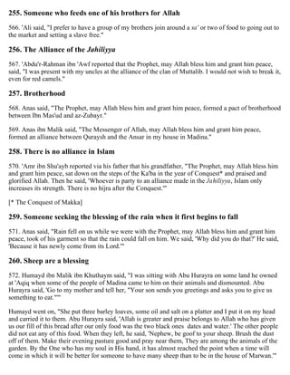 255. Someone who feeds one of his brothers for Allah
566. 'Ali said, "I prefer to have a group of my brothers join around a sa' or two of food to going out to
the market and setting a slave free."
256. The Alliance of the Jahiliyya
567. 'Abdu'r-Rahman ibn 'Awf reported that the Prophet, may Allah bless him and grant him peace,
said, "I was present with my uncles at the alliance of the clan of Muttalib. I would not wish to break it,
even for red camels."
257. Brotherhood
568. Anas said, "The Prophet, may Allah bless him and grant him peace, formed a pact of brotherhood
between Ibn Mas'ud and az-Zubayr."
569. Anas ibn Malik said, "The Messenger of Allah, may Allah bless him and grant him peace,
formed an alliance between Quraysh and the Ansar in my house in Madina."
258. There is no alliance in Islam
570. 'Amr ibn Shu'ayb reported via his father that his grandfather, "The Prophet, may Allah bless him
and grant him peace, sat down on the steps of the Ka'ba in the year of Conquest* and praised and
glorified Allah. Then he said, 'Whoever is party to an alliance made in the Jahiliyya, Islam only
increases its strength. There is no hijra after the Conquest.'"
[* The Conquest of Makka]
259. Someone seeking the blessing of the rain when it first begins to fall
571. Anas said, "Rain fell on us while we were with the Prophet, may Allah bless him and grant him
peace, took of his garment so that the rain could fall on him. We said, 'Why did you do that?' He said,
'Because it has newly come from its Lord.'"
260. Sheep are a blessing
572. Humayd ibn Malik ibn Khuthaym said, "I was sitting with Abu Hurayra on some land he owned
at 'Aqiq when some of the people of Madina came to him on their animals and dismounted. Abu
Hurayra said, 'Go to my mother and tell her, "Your son sends you greetings and asks you to give us
something to eat."'"
Humayd went on, "She put three barley loaves, some oil and salt on a platter and I put it on my head
and carried it to them. Abu Hurayra said, 'Allah is greater and praise belongs to Allah who has given
us our fill of this bread after our only food was the two black ones dates and water.' The other people
did not eat any of this food. When they left, he said, 'Nephew, be goof to your sheep. Brush the dust
off of them. Make their evening pasture good and pray near them, They are among the animals of the
garden. By the One who has my soul in His hand, it has almost reached the point when a time will
come in which it will be better for someone to have many sheep than to be in the house of Marwan.'"
 