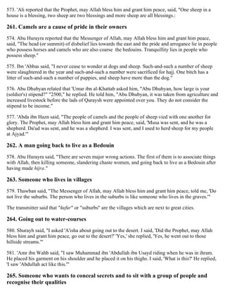 573. 'Ali reported that the Prophet, may Allah bless him and grant him peace, said, "One sheep in a
house is a blessing, two sheep are two blessings and more sheep are all blessings.:
261. Camels are a cause of pride in their owners
574. Abu Hurayra reported that the Messenger of Allah, may Allah bless him and grant him peace,
said, "The head (or summit) of disbelief lies towards the east and the pride and arrogance lie in people
who possess horses and camels who are also coarse the bedouins. Tranquillity lies in people who
possess sheep."
575. Ibn 'Abbas said, "I never cease to wonder at dogs and sheep. Such-and-such a number of sheep
were slaughtered in the year and such-and-such a number were sacrificed for hajj. One bitch has a
litter of such-and-such a number of puppies, and sheep have more than the dog."
576. Abu Dhubyan related that 'Umar ibn al-Khattab asked him, "Abu Dhubyan, how large is your
(soldier's) stipend?" "2500," he replied. He told him, "Abu Dhubyan, it was taken from agriculture and
increased livestock before the lads of Quraysh were appointed over you. They do not consider the
stipend to be income."
577. 'Abda ibn Hazn said, "The people of camels and the people of sheep vied with one another for
glory. The Prophet, may Allah bless him and grant him peace, said, 'Musa was sent, and he was a
shepherd. Da'ud was sent, and he was a shepherd. I was sent, and I used to herd sheep for my people
at Ajyad.'"
262. A man going back to live as a Bedouin
578. Abu Hurayra said, "There are seven major wrong actions. The first of them is to associate things
with Allah, then killing someone, slandering chaste women, and going back to live as a Bedouin after
having made hijra."
263. Someone who lives in villages
579. Thawban said, "The Messenger of Allah, may Allah bless him and grant him peace, told me, 'Do
not live the suburbs. The person who lives in the suburbs is like someone who lives in the graves.'"
The transmitter said that "kufur" or "suburbs" are the villages which are next to great cities.
264. Going out to water-courses
580. Shurayh said, "I asked 'A'isha about going out to the desert. I said, 'Did the Prophet, may Allah
bless him and grant him peace, go out to the desert?' 'Yes,' she replied, 'Yes, he went out to those
hillside streams.'"
581. 'Amr ibn Wahb said, "I saw Muhammad ibn 'Abdullah ibn Usayd riding when he was in ihram.
He placed his garment on his shoulder and he placed it on his thighs. I said, 'What is this?' He replied,
'I saw 'Abdullah act like this.'"
265. Someone who wants to conceal secrets and to sit with a group of people and
recognise their qualities
 
