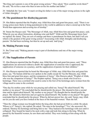 "Reviling one's parents is one of the great wrong actions." They asked, "How could he revile them?"
He said, "He reviles a man who then in turn reviles his mother and father."
28. 'Abdullah ibn 'Amr said, "A man's reviling his father is one of the major wrong actions in the sight
of Allah Almighty."
15. The punishment for disobeying parents
29. Abu Bakra reported that the Prophet, may Allah bless him and grant him peace, said, "There is no
wrong action more likely to bring punishment in this world in addition to what is stored up in the Next
World than oppression and severing ties of kinship."
30. 'Imran ibn Husayn said, "The Messenger of Allah, may Allah bless him and grant him peace, said,
'What do you say about fornication, drinking wine and theft?' 'Allah and His Messenger know best,'
we replied. He stated, 'They are acts of outrage and there is punishment for them, but shall I tell you
which is the greatest of the great wrong actions? Associating with Allah Almighty and disobeying
parents.' He had been reclining, but then he sat up and said, 'and lying.'"
16. Making Parents weep
31. Ibn 'Umar said, "Making parents weep is part of disobedience and one of the major wrong
actions."
17. The Supplication of Parents
32. Abu Hurayra reported that the Prophet, may Allah bless him and grant him peace, said, "Three
supplications are answered without a doubt: the supplication of someone who is oppressed, the
supplication of someone on a journey, and the supplication of parents for their children."
33. Abu Hurayra reported that he heard the Messenger of Allah, may Allah bless him and grant him
peace, say, "No human child has ever spoken in the cradle except for 'Isa ibn Maryam, may Allah
bless him and grant him peace, and the companion of Jurayj." Abu Hurayra asked, "Prophet of Allah,
who was the companion of Jurayj?" The Prophet replied, "Jurayj was a monk who lived in a
hermitage. There was a cowherd who used to come to the foot of his hermitage and a woman from the
village used to come to the cowherd.
"One day his mother came while he was praying and called out, 'Jurayj!' He asked himself, 'My
mother or my prayer?' He concluded that he should prefer the prayer. She shouted to him a second
time and he again asked himself, 'My mother or my prayer?' He thought that he should prefer the
prayer. She shouted a third time and yet again he asked himself, 'My mother or my prayer?' He again
concluded that he should prefer the prayer. When he did not answer her, she said, 'Jurayj, may Allah
not let you die until you have looked at the faces of the beautiful women.' Then she left.
"Then the village woman was brought before the king after she had given birth to a child. He asked,
'Whose is it?' 'Jurayj's,' she replied. He asked, 'The man in the hermitage?' 'Yes,' she answered. He
ordered, 'Destroy his hermitage and bring him to me.' They hacked at his hermitage with axes until it
collapsed. They bound his hand to his neck with a rope and took him along to the king. When he
passed by the beautiful women, he saw them and smiled. They were looking at him along with the
people.
 