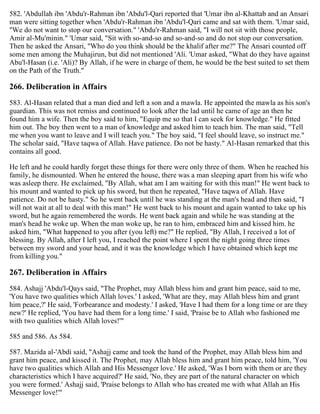 582. 'Abdullah ibn 'Abdu'r-Rahman ibn 'Abdu'l-Qari reported that 'Umar ibn al-Khattab and an Ansari
man were sitting together when 'Abdu'r-Rahman ibn 'Abdu'l-Qari came and sat with them. 'Umar said,
"We do not want to stop our conversation." 'Abdu'r-Rahman said, "I will not sit with those people,
Amir al-Mu'minin." 'Umar said, "Sit with so-and-so and so-and-so and do not stop our conversation.
Then he asked the Ansari, "Who do you think should be the khalif after me?" The Ansari counted off
some men among the Muhajirun, but did not mentioned 'Ali. 'Umar asked, "What do they have against
Abu'l-Hasan (i.e. 'Ali)? By Allah, if he were in charge of them, he would be the best suited to set them
on the Path of the Truth."
266. Deliberation in Affairs
583. Al-Hasan related that a man died and left a son and a mawla. He appointed the mawla as his son's
guardian. This was not remiss and continued to look after the lad until he came of age an then he
found him a wife. Then the boy said to him, "Equip me so that I can seek for knowledge." He fitted
him out. The boy then went to a man of knowledge and asked him to teach him. The man said, "Tell
me when you want to leave and I will teach you." The boy said, "I feel should leave, so instruct me."
The scholar said, "Have taqwa of Allah. Have patience. Do not be hasty." Al-Hasan remarked that this
contains all good.
He left and he could hardly forget these things for there were only three of them. When he reached his
family, he dismounted. When he entered the house, there was a man sleeping apart from his wife who
was asleep there. He exclaimed, "By Allah, what am I am waiting for with this man!" He went back to
his mount and wanted to pick up his sword, but then he repeated, "Have taqwa of Allah. Have
patience. Do not be hasty." So he went back until he was standing at the man's head and then said, "I
will not wait at all to deal with this man!" He went back to his mount and again wanted to take up his
sword, but he again remembered the words. He went back again and while he was standing at the
man's head he woke up. When the man woke up, he ran to him, embraced him and kissed him. he
asked him, "What happened to you after (you left) me?" He replied, "By Allah, I received a lot of
blessing. By Allah, after I left you, I reached the point where I spent the night going three times
between my sword and your head, and it was the knowledge which I have obtained which kept me
from killing you."
267. Deliberation in Affairs
584. Ashajj 'Abdu'l-Qays said, "The Prophet, may Allah bless him and grant him peace, said to me,
'You have two qualities which Allah loves.' I asked, 'What are they, may Allah bless him and grant
him peace,?' He said, 'Forbearance and modesty.' I asked, 'Have I had them for a long time or are they
new?' He replied, 'You have had them for a long time.' I said, 'Praise be to Allah who fashioned me
with two qualities which Allah loves!'"
585 and 586. As 584.
587. Mazida al-'Abdi said, "Ashajj came and took the hand of the Prophet, may Allah bless him and
grant him peace, and kissed it. The Prophet, may Allah bless him and grant him peace, told him, 'You
have two qualities which Allah and His Messenger love.' He asked, 'Was I born with them or are they
characteristics which I have acquired?' He said, 'No, they are part of the natural character on which
you were formed.' Ashajj said, 'Praise belongs to Allah who has created me with what Allah an His
Messenger love!'"
 
