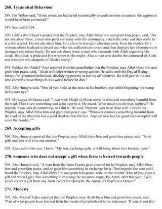 268. Tyrannical Behaviour
588. Ibn 'Abbas said, "If one mountain had acted tyrannically towards another mountain, the aggressor
would have been pulverised."
589. See hadith 554.
590. Fadala ibn 'Ubayd reported that the Prophet, may Allah bless him and grant him peace, said, "Do
not ask about three: a man who parts company with the community, rebels the ruler and dies while he
is a still a rebel. Do not ask about him. Or a slave or slavegirl who runs away from his master. Or a
woman whose husband is absent and who has sufficient provision and then displays her adornments to
strangers and mixes freely. Do not ask about three: a man who contends with Allah regarding His
cloak. His cloak is pride and His wrapper is His might. Also a man who doubts the command of Allah.
and someone who despairs of Allah's mercy."
591. Bakkar ibn 'Abdu'l-'Aziz reported from his grandfather that the Prophet, may Allah bless him and
grant him peace, said, "Allah will defer whatever wrong actions He wills until the Day of Rising
except for tyrannical behaviour, disobeying parents or cutting off relatives. He will punish the one
who commits those things in this world before he dies."
592. Abu Hurayra said, "One of you looks at the mote in his brother's eye while forgetting the stump
in his own eye."
593. Mu'awiya ibn Qurra said, "I was with Ma'qil al-Muzn when he removed something harmful from
the road. Then I saw something and went over to it. He asked. 'What made you do that, nephew?' He
replied, 'I saw you do something, so I did it.' He said, 'Nephew, you have done well. I heard the
Prophet, may Allah bless him and grant him peace, say, "Whoever removes something harmful from
the road of the Muslims has a good deed written for him. Anyone who has his good deed accepted will
enter the Garden."'"
269. Accepting gifts
594. Abu Hurayra reported that the Prophet, may Allah bless him and grant him peace, said, "Give
gifts and you will love one another."
595. Anas said to his son, Thabit, "My son, exchange gifts, it will bring about love between you."
270. Someone who does not accept a gift when there is hatred towards people
596. Abu Hurayra said, "A man from the Banu Fazara gave a camel tot he Prophet, may Allah bless
him and grant him peace, and he gave him something in exchange for it. That angered the man and I
heard the Prophet, may Allah bless him and grant him peace, state on the minbar, 'One of you gives a
gift and when I give him something in exchange he becomes angry. By Allah, after this year, I will
never accept a gift from any Arab except for Quraysh, the Ansar, a Thaqifi or a Dawsi!'"
271. Modesty
597. Abu Mas'ud 'Uqba reported that the Prophet, may Allah bless him and grant him peace, said,
"Part of what people have learned from the words of prophethood is the statement: 'If you do not feel
 