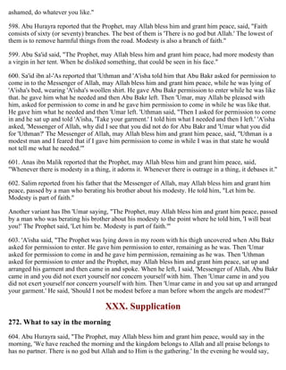 ashamed, do whatever you like."
598. Abu Hurayra reported that the Prophet, may Allah bless him and grant him peace, said, "Faith
consists of sixty (or seventy) branches. The best of them is 'There is no god but Allah.' The lowest of
them is to remove harmful things from the road. Modesty is also a branch of faith."
599. Abu Sa'id said, "The Prophet, may Allah bless him and grant him peace, had more modesty than
a virgin in her tent. When he disliked something, that could be seen in his face."
600. Sa'id ibn al-'As reported that 'Uthman and 'A'isha told him that Abu Bakr asked for permission to
come in to the Messenger of Allah, may Allah bless him and grant him peace, while he was lying of
'A'isha's bed, wearing 'A'isha's woollen shirt. He gave Abu Bakr permission to enter while he was like
that. he gave him what he needed and then Abu Bakr left. Then 'Umar, may Allah be pleased with
him, asked for permission to come in and he gave him permission to come in while he was like that.
He gave him what he needed and then 'Umar left. 'Uthman said, "Then I asked for permission to come
in and he sat up and told 'A'isha, 'Take your garment.' I told him what I needed and then I left.' 'A'isha
asked, 'Messenger of Allah, why did I see that you did not do for Abu Bakr and 'Umar what you did
for 'Uthman?' The Messenger of Allah, may Allah bless him and grant him peace, said, ''Uthman is a
modest man and I feared that if I gave him permission to come in while I was in that state he would
not tell me what he needed.'"
601. Anas ibn Malik reported that the Prophet, may Allah bless him and grant him peace, said,
"Whenever there is modesty in a thing, it adorns it. Whenever there is outrage in a thing, it debases it."
602. Salim reported from his father that the Messenger of Allah, may Allah bless him and grant him
peace, passed by a man who berating his brother about his modesty. He told him, "Let him be.
Modesty is part of faith."
Another variant has Ibn 'Umar saying, "The Prophet, may Allah bless him and grant him peace, passed
by a man who was berating his brother about his modesty to the point where he told him, 'I will beat
you!' The Prophet said, 'Let him be. Modesty is part of faith.'"
603. 'A'isha said, "The Prophet was lying down in my room with his thigh uncovered when Abu Bakr
asked for permission to enter. He gave him permission to enter, remaining as he was. Then 'Umar
asked for permission to come in and he gave him permission, remaining as he was. Then 'Uthman
asked for permission to enter and the Prophet, may Allah bless him and grant him peace, sat up and
arranged his garment and then came in and spoke. When he left, I said, 'Messenger of Allah, Abu Bakr
came in and you did not exert yourself nor concern yourself with him. Then 'Umar came in and you
did not exert yourself nor concern yourself with him. Then 'Umar came in and you sat up and arranged
your garment.' He said, 'Should I not be modest before a man before whom the angels are modest?'"
XXX. Supplication
272. What to say in the morning
604. Abu Hurayra said, "The Prophet, may Allah bless him and grant him peace, would say in the
morning, 'We have reached the morning and the kingdom belongs to Allah and all praise belongs to
has no partner. There is no god but Allah and to Him is the gathering.' In the evening he would say,
 