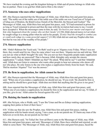 'We have reached the evening and the kingdom belongs to Allah and all praise belongs to Allah who
has no partner. There is no god but Allah and to Him is the return."
273. Someone who uses other supplications
605. Abu Hurayra reported that the Messenger of Allah, may Allah bless him and grant him peace,
said, "The noble son of the noble son of the noble son of the noble son was Yusuf son of Ya'qub son
of Ishaq son of Ibrahim, the Khalil (close friend) of the Merciful, the blessed and Exalted." The
Messenger of Allah, may Allah bless him and grant him peace, said, "If I had remained in prison for
as long as Yusuf remained in prison and then the man with the invitation had come to me, I would
have accepted it. When the messenger came to him, he said, 'Go back to your master and enquire of
him what happened about the women who cut their hands.' (12:50) Allah showed mercy to Lut when
he sought refuge in a strong pillar when he said to his people, 'If only I had the strength to combat you
or could seek refuge in a some powerful support!' (11:80) Allah did not send any Prophet after him
but that he was one of the wealthy of his people."
274. Sincere supplication
606. 'Abdu'r-Rahman ibn Yazid said, "Ar-Rabi' used to go to 'Alqama every Friday. When I was not
there, they would send for me. Once he came when I was not there. 'Alqama met me and told me, 'Did
you not see what ar-Rabi' brought? He said, "Do you not see how frequently people make supplication
and how rarely they are answered? That is because Allah Almighty only accepts the sincere
supplication."' I asked, 'Didn't 'Abdullah say that?' He asked, 'What did he say?' I said that 'Abdullah
said, 'Allah does not listen to someone who wants other people to hear not someone who shows off
nor who plays. He only listens to the one who makes a supplication firmly from his heart.' He said,
'Did he mention 'Alqama?' 'Yes' was the answer."
275. Be firm in supplication, for Allah cannot be forced
607. Abu Hurayra reported that the Messenger of Allah, may Allah bless him and grant him peace,
said, "When one of you makes a supplication, he should not say, 'If you wish.' He should be firm in
asking and he should have great hope. Allah does not think that anything that He gives is too great.'"
608. Anas reported that the Messenger of Allah, may Allah bless him and grant him peace, said,
"When one of you makes a supplication, he should be firm in the supplication and not say, 'O Allah, if
you like, give to me.' Allah cannot be forced against His will."
276. Raising the hands in supplication
609. Abu Nu'aym, who is Wahb, said, "I saw Ibn 'Umar and Ibn az-Zubayr making supplication,
cupping their palms in front of their faces."
610. 'A'isha say that she saw the Prophet, may Allah bless him and grant him peace, making
supplication with his hands raised, saying, 'I am a man, so do not punish me. If I harm any man of the
believers or revile him, do not punish me for that.'"
611. Abu Hurayra said, "At-Tufayl ibn 'Amr ad-Dawsi came to the Messenger of Allah, may Allah
bless him and grant him peace, and said, 'Messenger of Allah, Daws have rebelled and rejected, so ask
Allah to curse them.' The Messenger of Allah, may Allah bless him and grant him peace, faced the
 