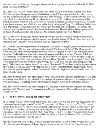 qibla and raised his hands and the people thought that he was going to curse them. He said, 'O Allah,
guide Daws and lead them!'"
612. Anas said, "No rain fell for a year and so one of the Muslims went to the Prophet, may Allah
bless him and grant him peace, on Jumu'a (Friday). He said, 'Messenger of Allah, there has been no
rain and the ground is dry and people's wealth has been destroyed.' He raised his hand when there was
not a cloud to be seen in the sky. He stretched out his arms until I could see the whiteness of his
armpits and asked Allah for rain. As soon as we finished the prayer, (the rain was such that) the youth
whose house was near was afraid to return to his family. It last past Friday, The following Friday, they
said, 'Messenger of Allah, the houses have fallen down and the paths are blocked.' He smiled and
observed how quickly the son of Adam becomes discontented. He said while making a gesture with
his hand, 'O Allah, around us and not on us.' And the rain cleared away from Madina."
613. 'Ikrima heard 'A'isha, may Allah be pleased with her, say that she say the Prophet, may Allah
bless him and grant him peace, raise his hands in supplication, saying, 'O Allah, I am a mortal, so do
not punish me. If I harm or revile a Muslim man, do not punish me for it!'"
614. Jabir ibn 'Abdullah reported that at-Tufayl ibn 'Amr asked the Prophet, may Allah bless him and
grant him peace, "Do you want a fortress and a citadel? The fortress of Daws." The Messenger of
Allah, may Allah bless him and grant him peace, refused it because of what Allah had stored up for
the Ansar. At-Tufayl made hijra and a man of his people made hijra with him. The man fell ill and
was in torment (or words to that effect) and he crawled over to a quiver, took out an arrow, sliced his
veins and died. At-Tufayl saw him a dream and asked him, "What has been done to you?" He replied,
"I was forgiven because of my hijra to the Prophet, may Allah bless him and grant him peace." He
asked, "What happened to your hands?" He replied, "It was said, 'We will not put right in you that part
of your hands which you destroyed.'" He said that at-Tufayl related that tot he Prophet, may Allah
bless him and grant him peace, and the Prophet said, "O Allah, forgive his hands!" and he raised his
hands when he said it.
615. Anas ibn Malik said, "The Messenger of Allah, may Allah bless him and grant him peace, used to
seek refuge with Allah, saying, 'O Allah, I seek refuge with you from laziness. I seek refuge with You
from cowardice. I seek refuge with you from senility. I seek refuge with You from miserliness.'"
616. Abu Hurayra reported that the Messenger of Allah, may Allah bless him and grant him peace,
said that Allah Almighty said, "I am according to My slave's opinion of Me, and I am with him when
He calls on Me.'"
277. The best way of asking for forgiveness
617. Shaddad ibn Aws reported that the Prophet, may Allah bless him and grant him peace, said, "The
best way of asking forgiveness is 'O Allah, You are my Lord. There is no god but You. You created
me and I am Your slave. I follow Your covenant and promise as much as I can. I acknowledge Your
blessing and I confess to my wrong actions, so forgive me. Only You can forgive wrong actions. I
seek refuge with You from the evil of what I have done.' If he says it in the evening and then dies, he
will enter the Garden or he said that he will be one of the people of the Garden. If he says it in the
morning and dies that day it is the same."
618. Ibn 'Umar said, "We used to say this a hundred times in the assembly of the Prophet, may Allah
bless him and grant him peace, 'O Lord, forgive me and turn to me. You are the Ever-Turning, the
 