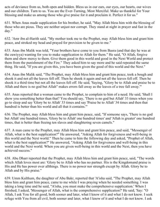 acts of deviance from us, both open and hidden. Bless us in our ears, our eyes, our hearts, our wives
and our children. Turn to us. You are the Ever-Turning, Most Merciful. Make us thankful for Your
blessing and make us among those who give praise for it and proclaim it. Perfect it for us."
631. When Anas made supplication for his brother, he said, "May Allah bless him with the blessing of
those who are pious. They are neither unjust nor corrupt. They stand at night in prayer and fast in the
day."
632. 'Amr ibn al-Harith said, "My mother took me to the Prophet, may Allah bless him and grant him
peace, and stroked my head and prayed for provision to be given to me."
633. Anas ibn Malik was told, "Your brothers have come to you from Basra (and that day he was at
the zawiyya) wanting for you to make supplication to Allah for them." He said, "O Allah, forgive
them and show mercy to them. Give them good in this world and good in the Next World and protect
them from the punishment of the Fire." They asked him to say more and he said repeated the same
thing. He said, "If you are given this, you have been given the good of this world and the Next."
634. Anas ibn Malik said, "The Prophet, may Allah bless him and grant him peace, took a bough and
shook it and not all the leaves fell off. Then he shook it again and not all the leaves fell off. Then he
shook it a third time but not all the leaves fell off. He said, 'Saying, "Glory be to Allah and praise be to
Allah and there is no god but Allah" makes errors fall away as the leaves of a tree fall away.'"
635. Anas reported that a woman came to the Prophet, to complain to him of a need. He said, 'Shall I
show you something better than that? You should say, 'There is no god but Allah' 33 times when you
go to sleep and say 'Glory be to Allah' 33 times and say 'Praise be to Allah' 34 times and then that
hundred is better than his world and all that it contains.'"
636. The Prophet, may Allah bless him and grant him peace, said, "If someone says, 'There is no god
but Allah' one hundred times, 'Glory be to Allah' one hundred times' and 'Allah is greater' one hundred
times, that is better than freeing ten slaves and slaughtering seven camels."
637. A man came to the Prophet, may Allah bless him and grant him peace, and said, "Messenger of
Allah, what is the best supplication?" He answered, "Asking Allah for forgiveness and well-being in
this world and the Next world." Then he came to him the following day and asked, "Prophet of Allah,
what is the best supplication?" He answered, "Asking Allah for forgiveness and well-being in this
world and the Next world. When you are given well-being in this world and the Next, then you have
achieved success."
638. Abu Dharr reported that the Prophet, may Allah bless him and grant him peace, said, "The words
which Allah loves most are: 'Glory be to Allah who has no partner. His is the Kingdomand praise is
His and He has power over allthings. There is no power nor strength except by Allah. Glory be to
Allah and by His praise."
639. Umm Kulthum, the daughter of Abu Bakr, reported that 'A'isha said, "The Prophet, may Allah
bless him and grant him peace, came to me while I was praying when he needed something. I was
taking a long time and he said, ''A'isha, you must make the comprehensive supplication.' When I
finished, I asked, 'Messenger of Allah, what is the comprehensive supplication?' He said, 'Say: "O
Allah, I ask You for all good, both sooner and later, what I know of it and what I do not know. I seek
refuge with You from all evil, both sooner and later, what I know of it and what I do not know. I ask
 