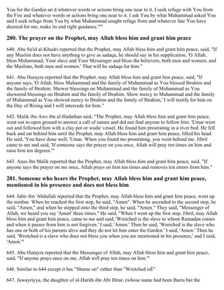 You for the Garden an d whatever words or actions bring one near to it. I seek refuge with You from
the Fire and whatever words or actions bring one near to it. I ask You by what Muhammad asked You
and I seek refuge from You by what Muhammad sought refuge from and whatever fate You have
decreed for me, make its end right guidance."'"
280. The prayer on the Prophet, may Allah bless him and grant him peace
640. Abu Sa'id al-Khudri reported that the Prophet, may Allah bless him and grant him peace, said, "If
any Muslim does not have anything to give as sadaqa, he should say in his supplication, 'O Allah,
bless Muhammad, Your slave and Your Messenger and bless the believers, both men and women, and
the Muslims, both men and women.' That will be sadaqa for him."
641. Abu Hurayra reported that the Prophet, may Allah bless him and grant him peace, said, "If
anyone says, 'O Allah, bless Muhammad and the family of Muhammad as You blessed Ibrahim and
the family of Ibrahim. Shower blessings on Muhammad and the family of Muhammad as You
showered blessings on Ibrahim and the family of Ibrahim. Show mercy to Muhammad and the family
of Muhammad as You showed mercy to Ibrahim and the family of Ibrahim,' I will testify for him on
the Day of Rising and I will intercede for him."
642. Malik ibn Aws ibn al-Hadathan said, "The Prophet, may Allah bless him and grant him peace,
went out to open ground to answer a call of nature and did not find anyone to follow him. 'Umar went
out and followed him with a clay pot or wudu' vessel. He found him prostrating in a river bed. He fell
back and sat behind him until the Prophet, may Allah bless him and grant him peace, lifted his head.
He said, 'You have done well, 'Umar. When you found me prostrating, you went behind me. Jibril
came to me and said, 'If someone says the prayer on you once, Allah will pray ten times on him and
raise him ten degrees.'"
643. Anas ibn Malik reported that the Prophet, may Allah bless him and grant him peace, said, "If
anyone says the prayer on me once, Allah prays on him ten times and removes ten errors from him."
281. Someone who hears the Prophet, may Allah bless him and grant him peace,
mentioned in his presence and does not bless him
644. Jabir ibn 'Abdullah reported that the Prophet, may Allah bless him and grant him peace, went up
the minbar. When he reached the first step, he said, "Amen". When he ascended to the second step, he
said, "Amen," and when he stepped onto the third step, he said, "Amen." They said, "Messenger of
Allah, we heard you say 'Amen' three times." He said, "When I went up the first step, Jibril, may Allah
bless him and grant him peace, came to me and said, 'Wretched is the slave to whom Ramadan comes
and when it passes from him is not forgiven.' I said, 'Amen.' Then he said, 'Wretched is the slave who
has one or both of his parents alive and they do not let him enter the Garden.' I said, 'Amen.' Then he
said, 'Wretched is a slave who does not bless you when you are mentioned in his presence,' and I said,
'Amen.'"
645. Abu Hurayra reported that the Messenger of Allah, may Allah bless him and grant him peace,
said, "If anyone prays once on me, Allah will pray ten times on him.'"
646. Similar to 644 except it has "Shame on" rather than "Wretched isÉ"
647. Juwayriyya, the daughter of al-Harith ibn Abi Dirar, (whose name had been Barra but the
 