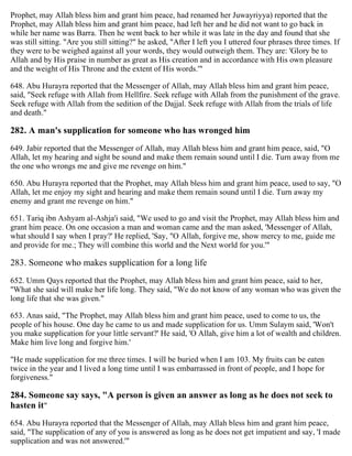 Prophet, may Allah bless him and grant him peace, had renamed her Juwayriyya) reported that the
Prophet, may Allah bless him and grant him peace, had left her and he did not want to go back in
while her name was Barra. Then he went back to her while it was late in the day and found that she
was still sitting. "Are you still sitting?" he asked, "After I left you I uttered four phrases three times. If
they were to be weighed against all your words, they would outweigh them. They are: 'Glory be to
Allah and by His praise in number as great as His creation and in accordance with His own pleasure
and the weight of His Throne and the extent of His words.'"
648. Abu Hurayra reported that the Messenger of Allah, may Allah bless him and grant him peace,
said, "Seek refuge with Allah from Hellfire. Seek refuge with Allah from the punishment of the grave.
Seek refuge with Allah from the sedition of the Dajjal. Seek refuge with Allah from the trials of life
and death."
282. A man's supplication for someone who has wronged him
649. Jabir reported that the Messenger of Allah, may Allah bless him and grant him peace, said, "O
Allah, let my hearing and sight be sound and make them remain sound until I die. Turn away from me
the one who wrongs me and give me revenge on him."
650. Abu Hurayra reported that the Prophet, may Allah bless him and grant him peace, used to say, "O
Allah, let me enjoy my sight and hearing and make them remain sound until I die. Turn away my
enemy and grant me revenge on him."
651. Tariq ibn Ashyam al-Ashja'i said, "We used to go and visit the Prophet, may Allah bless him and
grant him peace. On one occasion a man and woman came and the man asked, 'Messenger of Allah,
what should I say when I pray?' He replied, 'Say, "O Allah, forgive me, show mercy to me, guide me
and provide for me.; They will combine this world and the Next world for you.'"
283. Someone who makes supplication for a long life
652. Umm Qays reported that the Prophet, may Allah bless him and grant him peace, said to her,
"What she said will make her life long. They said, "We do not know of any woman who was given the
long life that she was given."
653. Anas said, "The Prophet, may Allah bless him and grant him peace, used to come to us, the
people of his house. One day he came to us and made supplication for us. Umm Sulaym said, 'Won't
you make supplication for your little servant?' He said, 'O Allah, give him a lot of wealth and children.
Make him live long and forgive him.'
"He made supplication for me three times. I will be buried when I am 103. My fruits can be eaten
twice in the year and I lived a long time until I was embarrassed in front of people, and I hope for
forgiveness."
284. Someone say says, "A person is given an answer as long as he does not seek to
hasten it"
654. Abu Hurayra reported that the Messenger of Allah, may Allah bless him and grant him peace,
said, "The supplication of any of you is answered as long as he does not get impatient and say, 'I made
supplication and was not answered.'"
 