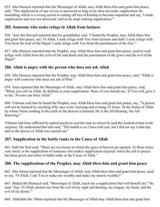 655. Abu Hurayra reported that the Messenger of Allah, may Allah bless him and grant him peace,
said, "The supplication of any of you is answered as long as he does not make supplication for
something which is a wrong action or cutting off ties of kinship or become impatient and say, 'I made
supplication and was not answered,' and so he stops making supplication.'"
285. Someone who seeks refuge in Allah from laziness
656. 'Amr ibn Shu'ayb reported that his grandfather said, "I heard the Prophet, may Allah bless him
and grant him peace, say, 'O Allah, I seek refuge with You from laziness and debt. I seek refuge with
You from the trial of the Dajjal. I seek refuge with You from the punishment of the Fire.'"
657. Abu Hurayra reported that the Prophet, may Allah bless him and grant him peace, used to seek
refuge with Allah from the evils of life and death and the punishment of the grave and the evil of the
Dajjal."
286. Allah is angry with the person who does not ask Allah
658. Abu Hurayra reported that the Prophet, may Allah bless him and grant him peace, said, "Allah is
angry with someone who does not ask of Him."
659. Anas reported that the Messenger of Allah, may Allah bless him and grant him peace, said,
"When you call on Allah, be definite in your supplication. None of you should say, 'If You will, give it
to me.' No one can force Allah."
660. 'Uthman said that he heard the Prophet, may Allah bless him and grant him peace, say, "A person
will not be harmed by anything if he says every morning and evening 33 times, 'In the Name of Allah
by whose Name nothing in the earth or the heaven is harmed. He is the All-Hearing, the All-
Knowing.'"
'Uthman had been afflicted by partial paralysis and the man to whom he said this looked at him (with
surprise). He understood that and said, "The hadith is as I have told you, but I did not say it that day
and so the decree of Allah was carried out."
287. Supplication in the battle ranks in the Cause of Allah
661. Sahl ibn Sa'd said, "There are two hours in which the gates of heaven are opened. At those times
very rarely is the supplication of someone who makes supplication rejected: when the call to prayer
has been given and when in battle ranks in the Cause of Allah."
288. The supplications of the Prophet, may Allah bless him and grant him peace
662. Abu Sirma reported that the Messenger of Allah, may Allah bless him and grant him peace, used
to say, "O Allah, I ask You to make me wealthy and make my mawla wealthy!"
663. Shakal ibn Humayd said, "Messenger of Allah, teach me a supplication that will benefit me." He
said, "Say: 'O Allah, protect me from the evil of my sight and hearing, my tongue, my heart, and the
evil of my desire.'"
664. 'Abdullah ibn 'Abbas reported that the Messenger of Allah may Allah bless him and grant him
 