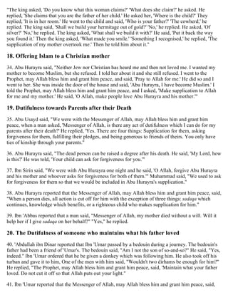 "The king asked, 'Do you know what this woman claims?' 'What does she claim?' he asked. He
replied, 'She claims that you are the father of her child.' He asked her, 'Where is the child?' They
replied, 'It is in her room.' He went to the child and said, 'Who is your father?' 'The cowherd,' he
replied. The king said, 'Shall we build your hermitage out of gold?' 'No,' he replied. He asked, 'Of
silver?' 'No,' he replied. The king asked, 'What shall we build it with?' He said, 'Put it back the way
you found it.' Then the king asked, 'What made you smile.' 'Something I recognised,' he replied, 'The
supplication of my mother overtook me.' Then he told him about it."
18. Offering Islam to a Christian mother
34. Abu Hurayra said, "Neither Jew nor Christian has heard me and then not loved me. I wanted my
mother to become Muslim, but she refused. I told her about it and she still refused. I went to the
Prophet, may Allah bless him and grant him peace, and said, 'Pray to Allah for me.' He did so and I
went to her. She was inside the door of the house and said, 'Abu Hurayra, I have become Muslim.' I
told the Prophet, may Allah bless him and grant him peace, and I asked, 'Make supplication to Allah
for me and my mother.' He said, 'O Allah, make people love Abu Hurayra and his mother.'"
19. Dutifulness towards Parents after their Death
35. Abu Usayd said, "We were with the Messenger of Allah, may Allah bless him and grant him
peace, when a man asked, 'Messenger of Allah, is there any act of dutifulness which I can do for my
parents after their death?' He replied, 'Yes. There are four things: Supplication for them, asking
forgiveness for them, fulfilling their pledges, and being generous to friends of theirs. You only have
ties of kinship through your parents."
36. Abu Hurayra said, "The dead person can be raised a degree after his death. He said, 'My Lord, how
is this?' He was told, 'Your child can ask for forgiveness for you.'"
37. Ibn Sirin said, "We were with Abu Hurayra one night and he said, 'O Allah, forgive Abu Hurayra
and his mother and whoever asks for forgiveness for both of them.'" Muhammad said, "We used to ask
for forgiveness for them so that we would be included in Abu Hurayra's supplication."
38. Abu Hurayra reported that the Messenger of Allah, may Allah bless him and grant him peace, said,
"When a person dies, all action is cut off for him with the exception of three things: sadaqa which
continues, knowledge which benefits, or a righteous child who makes supplication for him."
39. Ibn 'Abbas reported that a man said, "Messenger of Allah, my mother died without a will. Will it
help her if I give sadaqa on her behalf?" "Yes," he replied.
20. The Dutifulness of someone who maintains what his father loved
40. 'Abdullah ibn Dinar reported that Ibn 'Umar passed by a bedouin during a journey. The bedouin's
father had been a friend of 'Umar's. The bedouin said, "Am I not the son of so-and-so?" He said, "Yes,
indeed." Ibn 'Umar ordered that he be given a donkey which was following him. He also took off his
turban and gave it to him, One of the men with him said, "Wouldn't two dirhams be enough for him?"
He replied, "The Prophet, may Allah bless him and grant him peace, said, 'Maintain what your father
loved. Do not cut it off so that Allah puts out your light."
41. Ibn 'Umar reported that the Messenger of Allah, may Allah bless him and grant him peace, said,
 