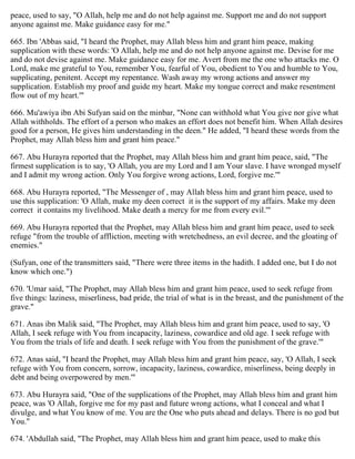 peace, used to say, "O Allah, help me and do not help against me. Support me and do not support
anyone against me. Make guidance easy for me."
665. Ibn 'Abbas said, "I heard the Prophet, may Allah bless him and grant him peace, making
supplication with these words: 'O Allah, help me and do not help anyone against me. Devise for me
and do not devise against me. Make guidance easy for me. Avert from me the one who attacks me. O
Lord, make me grateful to You, remember You, fearful of You, obedient to You and humble to You,
supplicating, penitent. Accept my repentance. Wash away my wrong actions and answer my
supplication. Establish my proof and guide my heart. Make my tongue correct and make resentment
flow out of my heart.'"
666. Mu'awiya ibn Abi Sufyan said on the minbar, "None can withhold what You give nor give what
Allah withholds. The effort of a person who makes an effort does not benefit him. When Allah desires
good for a person, He gives him understanding in the deen." He added, "I heard these words from the
Prophet, may Allah bless him and grant him peace."
667. Abu Hurayra reported that the Prophet, may Allah bless him and grant him peace, said, "The
firmest supplication is to say, 'O Allah, you are my Lord and I am Your slave. I have wronged myself
and I admit my wrong action. Only You forgive wrong actions, Lord, forgive me.'"
668. Abu Hurayra reported, "The Messenger of , may Allah bless him and grant him peace, used to
use this supplication: 'O Allah, make my deen correct it is the support of my affairs. Make my deen
correct it contains my livelihood. Make death a mercy for me from every evil.'"
669. Abu Hurayra reported that the Prophet, may Allah bless him and grant him peace, used to seek
refuge "from the trouble of affliction, meeting with wretchedness, an evil decree, and the gloating of
enemies."
(Sufyan, one of the transmitters said, "There were three items in the hadith. I added one, but I do not
know which one.")
670. 'Umar said, "The Prophet, may Allah bless him and grant him peace, used to seek refuge from
five things: laziness, miserliness, bad pride, the trial of what is in the breast, and the punishment of the
grave."
671. Anas ibn Malik said, "The Prophet, may Allah bless him and grant him peace, used to say, 'O
Allah, I seek refuge with You from incapacity, laziness, cowardice and old age. I seek refuge with
You from the trials of life and death. I seek refuge with You from the punishment of the grave.'"
672. Anas said, "I heard the Prophet, may Allah bless him and grant him peace, say, 'O Allah, I seek
refuge with You from concern, sorrow, incapacity, laziness, cowardice, miserliness, being deeply in
debt and being overpowered by men.'"
673. Abu Hurayra said, "One of the supplications of the Prophet, may Allah bless him and grant him
peace, was 'O Allah, forgive me for my past and future wrong actions, what I conceal and what I
divulge, and what You know of me. You are the One who puts ahead and delays. There is no god but
You."
674. 'Abdullah said, "The Prophet, may Allah bless him and grant him peace, used to make this
 