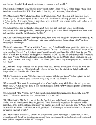 supplication, 'O Allah, I ask You for guidance, virtuousness and wealth.'"
675. Thumana ibn Huzn said, "I heard a shaykh call out in a loud voice, 'O Allah, I seek refuge with
You from unadulterated evil.' I asked, 'Who is this shaykh?' I was told, 'Abu'd-Darda'.'"
676. 'Abdullah ibn Abi 'Awfa reported that the Prophet, may Allah bless him and grant him peace,
used to say, "O Allah, purify me with ice, snow and cold water as the dirty garment is cleansed of dirt.
O Allah, our Lord, praise is Yours in quantity as great as the sky and as great as the earth and as great
as You wish from anything beyond that."
677. Anas reported that the Prophet, may Allah bless him and grant him peace, used to make
supplication with this supplication, "O Prophet, give us good in this world and good in the Next World
and protect us from the punishment of the Fire."
678. Abu Hurayra reported that the Prophet, may Allah bless him and grant him peace, used to say, "O
Prophet, I seek refuge with You from poverty, need and abasement. I seek refuge with You from
being unjust or wronged."
679. Abu Umama said, "We were with the Prophet, may Allah bless him and grant him peace, and he
made many supplications which we did not remember. We said, 'You make supplications which we do
not remember.' He said, 'I will inform you of something which will combine all of them for you: "O
Allah, We ask You for what Your Prophet Muhammad asked You, and we seek refuge with You from
what Your Prophet Muhammad sought refuge. O Allah, You are the One to whom one turns for help
and You are the One who brings it about. There is no power nor strength except by Allah," or words to
that effect.'"
680. 'Amr ibn Shu'ayb reported that his grandfather said, "I heard the Prophet, may Allah bless him
and grant him peace, say, 'O Allah, I seek refuge with You from the trial of the Dajjal and I seek
refuge with You from the trial of the Fire.'"
681. Ibn 'Abbas used to say, "O Allah, make me content with the provision You have given me and
bless me in it and appoint good for me in every thing which I do not have."
682. Anas said, "The most frequent supplication of the Prophet, may Allah bless him and grant him
peace, was, 'O Allah, give us good in this world and good in the Next World and protect us from the
punishment of the Fire.'"
683. Anas said, "The Prophet, may Allah bless him and grant him peace, most frequently said, "O
Allah, O Overturner of hearts, make my heart firm in Your deen."
684. 'Abdullah ibn Abi Awfa reported that the Prophet, may Allah bless him and grant him peace,
used to use this supplication: 'O Allah, praise is Yours in quantity as great as the heavens and in
quantity as great as the earth and in quantity as great as You wish from anything else. O Allah, purify
me with ice, snow and cold water. O Allah, purify me from wrong actions and clean me as the white
garment is cleansed of dirt.'"
685. 'Abdullah ibn 'Umar said, "One of the supplications of the Messenger of Allah was, 'O Allah, I
seek refuge with You from the disappearance of Your blessing and from the loss of good health and
Your sudden vengeance and all of Your anger.'"
 