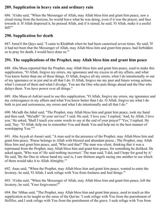 289. Supplication in heavy rain and ordinary rain
686. 'A'isha said, "When the Messenger of Allah, may Allah bless him and grant him peace, saw a
cloud rising from the horizon, he would leave what he was doing, even if it was the prayer, and face
towards it. If Allah dispersed it, he praised Allah, and if it rained, he said, 'O Allah, make it a useful
fall!'"
290. Supplication for death
687. Isma'il ibn Qays said, "I came to Khabbab when he had been cauterised seven times. He said, 'If
it had not been that the Messenger of Allah, may Allah bless him and grant him peace, had forbidden
us to pray for death, I would have done so.'"
291. The supplications of the Prophet, may Allah bless him and grant him peace
688. Abu Musa reported that the Prophet, may Allah bless him and grant him peace, used to make this
supplication, "O Allah, forgive my errors, my ignorance and my excess in all my affairs, and what
You know better than me of these things. O Allah, forgive all my errors, what I do intentionally or out
of my ignorance or in jest and in all that I do. O Allah, forgive me my past and future wrong actions,
what I conceal of them and what I divulge. You are the One who puts things ahead and the One who
delays them. You have power over all things."
689. Abu Musa al-Ash'ari used to use this supplication, "O Allah, forgive my errors, my ignorance and
my extravagance in my affairs and what You know better than I do. O Allah, forgive me what I do
both in jest and seriousness, my errors and what I do intentionally and all that I do."
690. Mu'adh ibn Jabal said, "The Prophet, may Allah bless him and grant him peace, took my hand
and then said, "Mu'adh!' 'At your service!' I said. He said, 'I love you.' I replied, 'And, by Allah, I love
you.' He asked, 'Shall I teach you some words to say at the end of your prayer?' 'Yes,' I replied. He
said, 'Say: "O Allah, help me to remember You and thank You and help me to the best manner of
worshipping You."'"
691. Abu Ayyub al-Ansari said, "A man said in the presence of the Prophet, may Allah bless him and
grant him peace, 'Praise belongs to Allah with blessed and abundant praise.; The Prophet, may Allah
bless him and grant him peace, said, 'Who said that?' The man was silent, thinking that it was a
reprimand from the Prophet, may Allah bless him and grant him peace, for something he disliked. He
asked again, 'Who was it? He said nothing incorrect.' The man said, 'I did, and I hope for good by it.'
He said, 'By the One in whose hand my soul is, I saw thirteen angels racing one another to see which
of them would take it to Allah Almighty.'"
692. Anas said, "When the Prophet, may Allah bless him and grant him peace, wanted to enter the
lavatory, he said, 'O Allah, I seek refuge with You from foulness and foul things.'"
693. 'A'isha said, "When the Messenger of Allah, may Allah bless him and grant him peace, left the
lavatory, he said, 'Your forgiveness!'"
694. Ibn 'Abbas said, "The Prophet, may Allah bless him and grant him peace, used to teach us this
supplication as he taught us the suras of the Qur'an: 'I seek refuge with You from the punishment of
Hellfire, and I seek refuge with You from the punishment of the grave. I seek refuge with You from
 