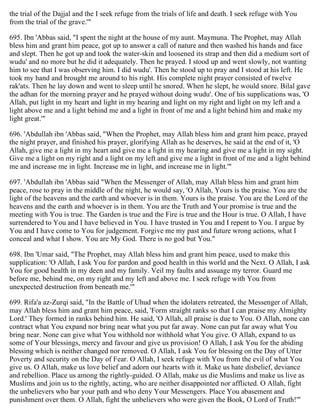 the trial of the Dajjal and the I seek refuge from the trials of life and death. I seek refuge with You
from the trial of the grave.'"
695. Ibn 'Abbas said, "I spent the night at the house of my aunt. Maymuna. The Prophet, may Allah
bless him and grant him peace, got up to answer a call of nature and then washed his hands and face
and slept. Then he got up and took the water-skin and loosened its strap and then did a medium sort of
wudu' and no more but he did it adequately. Then he prayed. I stood up and went slowly, not wanting
him to see that I was observing him. I did wudu'. Then he stood up to pray and I stood at his left. He
took my hand and brought me around to his right. His complete night prayer consisted of twelve
rak'ats. Then he lay down and went to sleep until he snored. When he slept, he would snore. Bilal gave
the adhan for the morning prayer and he prayed without doing wudu'. One of his supplications was, 'O
Allah, put light in my heart and light in my hearing and light on my right and light on my left and a
light above me and a light behind me and a light in front of me and a light behind him and make my
light great.'"
696. 'Abdullah ibn 'Abbas said, "When the Prophet, may Allah bless him and grant him peace, prayed
the night prayer, and finished his prayer, glorifying Allah as he deserves, he said at the end of it, 'O
Allah, give me a light in my heart and give me a light in my hearing and give me a light in my sight.
Give me a light on my right and a light on my left and give me a light in front of me and a light behind
me and increase me in light. Increase me in light, and increase me in light.'"
697. 'Abdullah ibn 'Abbas said "When the Messenger of Allah, may Allah bless him and grant him
peace, rose to pray in the middle of the night, he would say, 'O Allah, Yours is the praise. You are the
light of the heavens and the earth and whoever is in them. Yours is the praise. You are the Lord of the
heavens and the earth and whoever is in them. You are the Truth and Your promise is true and the
meeting with You is true. The Garden is true and the Fire is true and the Hour is true. O Allah, I have
surrendered to You and I have believed in You. I have trusted in You and I repent to You. I argue by
You and I have come to You for judgement. Forgive me my past and future wrong actions, what I
conceal and what I show. You are My God. There is no god but You."
698. Ibn 'Umar said, "The Prophet, may Allah bless him and grant him peace, used to make this
supplication: 'O Allah, I ask You for pardon and good health in this world and the Next. O Allah, I ask
You for good health in my deen and my family. Veil my faults and assuage my terror. Guard me
before me, behind me, on my right and my left and above me. I seek refuge with You from
unexpected destruction from beneath me.'"
699. Rifa'a az-Zurqi said, "In the Battle of Uhud when the idolaters retreated, the Messenger of Allah,
may Allah bless him and grant him peace, said, 'Form straight ranks so that I can praise my Almighty
Lord.' They formed in ranks behind him. He said, 'O Allah, all praise is due to You. O Allah, none can
contract what You expand nor bring near what you put far away. None can put far away what You
bring near. None can give what You withhold nor withhold what You give. O Allah, expand to us
some of Your blessings, mercy and favour and give us provision! O Allah, I ask You for the abiding
blessing which is neither changed nor removed. O Allah, I ask You for blessing on the Day of Utter
Poverty and security on the Day of Fear. O Allah, I seek refuge with You from the evil of what You
give us. O Allah, make us love belief and adorn our hearts with it. Make us hate disbelief, deviance
and rebellion. Place us among the rightly-guided. O Allah, make us die Muslims and make us live as
Muslims and join us to the rightly, acting, who are neither disappointed nor afflicted. O Allah, fight
the unbelievers who bar your path and who deny Your Messengers. Place You abasement and
punishment over them. O Allah, fight the unbelievers who were given the Book, O Lord of Truth!'"
 