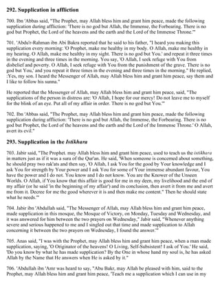 292. Supplication in affliction
700. Ibn 'Abbas said, "The Prophet, may Allah bless him and grant him peace, made the following
supplication during affliction: 'There is no god but Allah, the Immense, the Forbearing. There is no
god but Prophet, the Lord of the heavens and the earth and the Lord of the Immense Throne.'"
701. 'Abdu'r-Rahman ibn Abi Bakra reported that he said to his father, "I heard you making this
supplication every morning: 'O Prophet, make me healthy in my body. O Allah, make me healthy in
my hearing. O Allah, make me healthy in my sight. There is no god but You.' and repeat it three times
in the evening and three times in the morning. You say, 'O Allah, I seek refuge with You from
disbelief and poverty. O Allah, I seek refuge with You from the punishment of the grave. There is no
god but You,' and you repeat it three times in the evening and three times in the morning." He replied,
:Yes, my son. I heard the Messenger of Allah, may Allah bless him and grant him peace, say them and
I like to follow his sunna."
He reported that the Messenger of Allah, may Allah bless him and grant him peace, said, "The
supplications of the person in distress are: 'O Allah, I hope for our mercy! Do not leave me to myself
for the blink of an eye. Put all of my affair in order. There is no god but You.'"
702. Ibn 'Abbas said, "The Prophet, may Allah bless him and grant him peace, made the following
supplication during affliction: 'There is no god but Allah, the Immense, the Forbearing. There is no
god but Prophet, the Lord of the heavens and the earth and the Lord of the Immense Throne.' O Allah,
avert its evil."
293. Supplication in the Istikhara
703. Jabir said, "The Prophet. may Allah bless him and grant him peace, used to teach us the istikhara
in matters just as if it was a sura of the Qur'an. He said, 'When someone is concerned about something,
he should pray two rak'ats and then say, 'O Allah, I ask You for the good by Your knowledge and I
ask You for strength by Your power and I ask You for some of Your immense abundant favour, You
have the power and I do not. You know and I do not know. You are the Knower of the Unseen
Worlds. O Allah, if You know that this affair is good for me in my deen, my livelihood and the end of
my affair (or he said 'in the beginning of my affair') and its conclusion, then avert it from me and avert
me from it. Decree for me the good wherever it is and then make me content." Then he should state
what he needs.'"
704. Jabir ibn 'Abdullah said, "The Messenger of Allah, may Allah bless him and grant him peace,
made supplication in this mosque, the Mosque of Victory, on Monday, Tuesday and Wednesday, and
it was answered for him between the two prayers on Wednesday," Jabir said, "Whenever anything
severe and serious happened to me and I singled out that time and made supplication to Allah
concerning it between the two prayers on Wednesday, I found the answer.'"
705. Anas said, "I was with the Prophet, may Allah bless him and grant him peace, when a man made
supplication, saying, 'O Originator of the heavens! O Living, Self-Subsistent! I ask of You.' He said,
'Do you know by what he has made supplication? By the One in whose hand my soul is, he has asked
Allah by the Name that He answers when He is asked by it."
706. 'Abdullah ibn 'Amr was heard to say, "Abu Bakr, may Allah be pleased with him, said to the
Prophet, may Allah bless him and grant him peace, 'Teach me a supplication which I can use in my
 