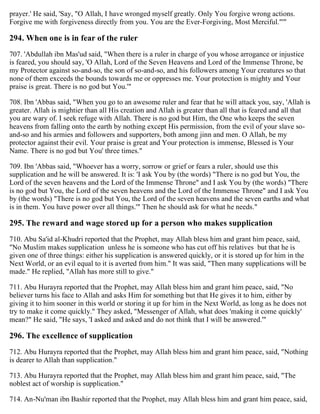 prayer.' He said, 'Say, "O Allah, I have wronged myself greatly. Only You forgive wrong actions.
Forgive me with forgiveness directly from you. You are the Ever-Forgiving, Most Merciful."'"
294. When one is in fear of the ruler
707. 'Abdullah ibn Mas'ud said, "When there is a ruler in charge of you whose arrogance or injustice
is feared, you should say, 'O Allah, Lord of the Seven Heavens and Lord of the Immense Throne, be
my Protector against so-and-so, the son of so-and-so, and his followers among Your creatures so that
none of them exceeds the bounds towards me or oppresses me. Your protection is mighty and Your
praise is great. There is no god but You.'"
708. Ibn 'Abbas said, "When you go to an awesome ruler and fear that he will attack you, say, 'Allah is
greater. Allah is mightier than all His creation and Allah is greater than all that is feared and all that
you are wary of. I seek refuge with Allah. There is no god but Him, the One who keeps the seven
heavens from falling onto the earth by nothing except His permission, from the evil of your slave so-
and-so and his armies and followers and supporters, both among jinn and men. O Allah, be my
protector against their evil. Your praise is great and Your protection is immense, Blessed is Your
Name. There is no god but You' three times."
709. Ibn 'Abbas said, "Whoever has a worry, sorrow or grief or fears a ruler, should use this
supplication and he will be answered. It is: 'I ask You by (the words) "There is no god but You, the
Lord of the seven heavens and the Lord of the Immense Throne" and I ask You by (the words) "There
is no god but You, the Lord of the seven heavens and the Lord of the Immense Throne" and I ask You
by (the words) "There is no god but You, the Lord of the seven heavens and the seven earths and what
is in them. You have power over all things.'" Then he should ask for what he needs."
295. The reward and wage stored up for a person who makes supplication
710. Abu Sa'id al-Khudri reported that the Prophet, may Allah bless him and grant him peace, said,
"No Muslim makes supplication unless he is someone who has cut off his relatives but that he is
given one of three things: either his supplication is answered quickly, or it is stored up for him in the
Next World, or an evil equal to it is averted from him." It was said, "Then many supplications will be
made." He replied, "Allah has more still to give."
711. Abu Hurayra reported that the Prophet, may Allah bless him and grant him peace, said, "No
believer turns his face to Allah and asks Him for something but that He gives it to him, either by
giving it to him sooner in this world or storing it up for him in the Next World, as long as he does not
try to make it come quickly." They asked, "Messenger of Allah, what does 'making it come quickly'
mean?" He said, "He says, 'I asked and asked and do not think that I will be answered.'"
296. The excellence of supplication
712. Abu Hurayra reported that the Prophet, may Allah bless him and grant him peace, said, "Nothing
is dearer to Allah than supplication."
713. Abu Hurayra reported that the Prophet, may Allah bless him and grant him peace, said, "The
noblest act of worship is supplication."
714. An-Nu'man ibn Bashir reported that the Prophet, may Allah bless him and grant him peace, said,
 
