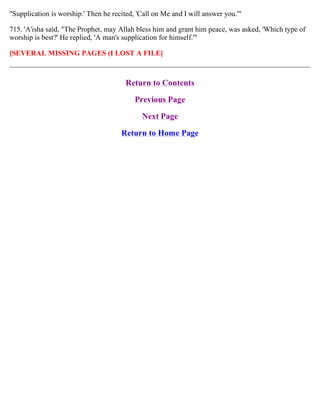 "Supplication is worship.' Then he recited, 'Call on Me and I will answer you.'"
715. 'A'isha said, "The Prophet, may Allah bless him and grant him peace, was asked, 'Which type of
worship is best?' He replied, 'A man's supplication for himself.'"
[SEVERAL MISSING PAGES (I LOST A FILE]
Return to Contents
Previous Page
Next Page
Return to Home Page
 