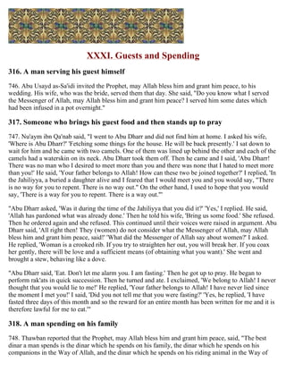 XXXI. Guests and Spending
316. A man serving his guest himself
746. Abu Usayd as-Sa'idi invited the Prophet, may Allah bless him and grant him peace, to his
wedding. His wife, who was the bride, served them that day. She said, "Do you know what I served
the Messenger of Allah, may Allah bless him and grant him peace? I served him some dates which
had been infused in a pot overnight."
317. Someone who brings his guest food and then stands up to pray
747. Nu'aym ibn Qa'nab said, "I went to Abu Dharr and did not find him at home. I asked his wife,
'Where is Abu Dharr?' 'Fetching some things for the house. He will be back presently.' I sat down to
wait for him and he came with two camels. One of them was lined up behind the other and each of the
camels had a waterskin on its neck. Abu Dharr took them off. Then he came and I said, 'Abu Dharr!
There was no man who I desired to meet more than you and there was none that I hated to meet more
than you!' He said, 'Your father belongs to Allah! How can these two be joined together?' I replied, 'In
the Jahiliyya, a buried a daughter alive and I feared that I would meet you and you would say, "There
is no way for you to repent. There is no way out." On the other hand, I used to hope that you would
say, 'There is a way for you to repent. There is a way out."'
"Abu Dharr asked, 'Was it during the time of the Jahiliyya that you did it?' 'Yes,' I replied. He said,
'Allah has pardoned what was already done.' Then he told his wife, 'Bring us some food.' She refused.
Then he ordered again and she refused. This continued until their voices were raised in argument. Abu
Dharr said, 'All right then! They (women) do not consider what the Messenger of Allah, may Allah
bless him and grant him peace, said!' 'What did the Messenger of Allah say about women?' I asked.
He replied, 'Woman is a crooked rib. If you try to straighten her out, you will break her. If you coax
her gently, there will be love and a sufficient means (of obtaining what you want).' She went and
brought a stew, behaving like a dove.
"Abu Dharr said, 'Eat. Don't let me alarm you. I am fasting.' Then he got up to pray. He began to
perform rak'ats in quick succession. Then he turned and ate. I exclaimed, 'We belong to Allah! I never
thought that you would lie to me!' He replied, 'Your father belongs to Allah! I have never lied since
the moment I met you!' I said, 'Did you not tell me that you were fasting?' 'Yes, he replied, 'I have
fasted three days of this month and so the reward for an entire month has been written for me and it is
therefore lawful for me to eat.'"
318. A man spending on his family
748. Thawban reported that the Prophet, may Allah bless him and grant him peace, said, "The best
dinar a man spends is the dinar which he spends on his family, the dinar which he spends on his
companions in the Way of Allah, and the dinar which he spends on his riding animal in the Way of
 