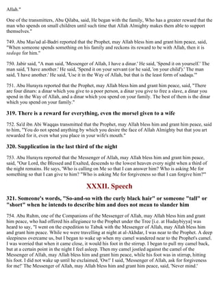 Allah."
One of the transmitters, Abu Qilaba, said, He began with the family, Who has a greater reward that the
man who spends on small children until such time that Allah Almighty makes them able to support
themselves."
749. Abu Mas'ud al-Badri reported that the Prophet, may Allah bless him and grant him peace, said,
"When someone spends something on his family and reckons its reward to be with Allah, then it is
sadaqa for him."
750. Jabir said, "A man said, 'Messenger of Allah, I have a dinar.' He said, 'Spend it on yourself.' The
man said, 'I have another.' He said, 'Spend it on your servant (or he said, 'on your child').' The man
said, 'I have another.' He said, 'Use it in the Way of Allah, but that is the least form of sadaqa.'"
751. Abu Hurayra reported that the Prophet, may Allah bless him and grant him peace, said, "There
are four dinars: a dinar which you give to a poor person, a dinar you give to free a slave, a dinar you
spend in the Way of Allah, and a dinar which you spend on your family. The best of them is the dinar
which you spend on your family."
319. There is a reward for everything, even the morsel given to a wife
752. Sa'd ibn Abi Waqqas transmitted that the Prophet, may Allah bless him and grant him peace, said
to him, "You do not spend anything by which you desire the face of Allah Almighty but that you art
rewarded for it, even what you place in your wife's mouth."
320. Supplication in the last third of the night
753. Abu Hurayra reported that the Messenger of Allah, may Allah bless him and grant him peace,
said, "Our Lord, the Blessed and Exalted, descends to the lowest heaven every night when a third of
the night remains. He says, 'Who is calling on Me so that I can answer him? Who is asking Me for
something so that I can give to him? "Who is asking Me for forgiveness so that I can forgive him?'"
XXXII. Speech
321. Someone's words, "So-and-so with the curly black hair" or someone "tall" or
"short" when he intends to describe him and does not mean to slander him
754. Abu Ruhm, one of the Companions of the Messenger of Allah, may Allah bless him and grant
him peace, who had offered his allegiance to the Prophet under the Tree [i.e. at Hudaybiyya] was
heard to say, "I went on the expedition to Tabuk with the Messenger of Allah, may Allah bless him
and grant him peace. While we were travelling at night at al-Akhdar, I was near to the Prophet. A deep
sleepiness overcame us, but I began to wake up when my camel wandered near to the Prophet's camel.
I was worried that when it came close, it would his foot in the stirrup. I began to pull my camel back,
but at a certain point in the night I feel asleep. Then my camel jostled against the camel of the
Messenger of Allah, may Allah bless him and grant him peace, while his foot was in stirrup, hitting
his foot. I did not wake up until he exclaimed, 'Ow!' I said, 'Messenger of Allah, ask for forgiveness
for me!' The Messenger of Allah, may Allah bless him and grant him peace, said, 'Never mind.'
 