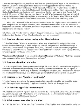 "Then the Messenger of Allah, may Allah bless him and grant him peace, began to ask about those of
the Banu Ghifar who had stayed behind. He asked, 'What happened to the people with thin red
beards?' I replied that they had stayed behind. He asked,, 'What did the people with the short black
curly hair with camels in Shabakatu Shadakh do?' Then I remembered that they were among the Banu
Ghifar, but I did not remember them until I remembered that they were a party from Aslam. So I
replied, 'Messenger of Allah, they are from Aslam.' He said, 'What kept one of these men who failed
to come letting one of his camels by ridden by an man eager in the Way of Allah? The most painful
thing for me is that Muhajirun from Quraysh, the Ansar, Ghifar and Aslam should stay behind.'"
755. 'A'isha said, "A man asked for permission to come in to see the Prophet, may Allah bless him and
grant him peace, and the Prophet remarked, 'He is a bad brother of his tribe.' When the man came in,
the Prophet was cheerful towards him. I asked the Prophet about that and he said, 'Allah does not love
anyone who is obscene and coarse.'"
756. 'A'isha said, "Sawda, who was a heavy, sluggish woman, asked for permission to come in (to see
the Prophet) on the night of Jam' (Muzdalifa) and he gave her permission."
322. Someone who does not see any harm in a historical story
757. Ibn Mas'ud said, "When the Messenger of Allah, may Allah bless him and grant him peace,
divided the booty of Hunayn at Ji'rana, the people crowded up against him. Then the Messenger of
Allah, may Allah bless him and grant him peace, said, 'Allah sent on of His slaves to a people and
they rejected him and wounded him in the head. He wiped the blood from his brow, saying, "O Allah,
forgive my people for they do not know."'"
'Abdullah ibn Mas'ud added, "I can almost visualise the Messenger of Allah, may Allah bless him and
grant him peace, telling about the man wiping his brow."
323. Someone who shields a Muslim
758. Abu'l-Haytham said, "Some people came to 'Uqba ibn 'Amir and said, 'We have some neighbours
who drink (wine) and behave incorrectly. Shall we bring them before the ruler?' 'No,' he replied, 'I
heard the Messenger of Allah, may Allah bless him and grant him peace, say, "Whoever sees the fault
of a Muslim and then veils it, it is as if he brought girl buried alive back to life from her grave.''"
324. Someone saying, "People are destroyed."
759. Abu Hurayra reported that the Messenger of Allah, may Allah bless him and grant him peace,
said, "When you hear a man saying, 'People are destroyed,' then he has destroyed them."
325. Do not call a hypocrite "master (sayyid)"
760. 'Abdullah ibn Burayda reported from his father that the Messenger of Allah, may Allah bless him
and grant him peace, said, "Do not call a hypocrite 'master'. He is not your master and you will have
angered your Lord, the Mighty and Exalted."
326. What someone says when he is praised
761. 'Adi ibn Arta' said, "When one of the Companions of the Prophet, may Allah bless him and grant
 