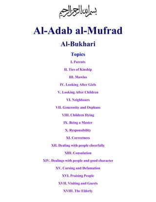 Al-Adab al-Mufrad
Al-Bukhari
Topics
I. Parents
II. Ties of Kinship
III. Mawlas
IV. Looking After Girls
V. Looking After Children
VI. Neighbours
VII. Generosity and Orphans
VIII. Children Dying
IX. Being a Master
X. Responsibility
XI. Correctness
XII. Dealing with people cheerfully
XIII. Consulation
XIV. Dealings with people and good character
XV. Cursing and Defamation
XVI. Praising People
XVII. Visiting and Guests
XVIII. The Elderly
 