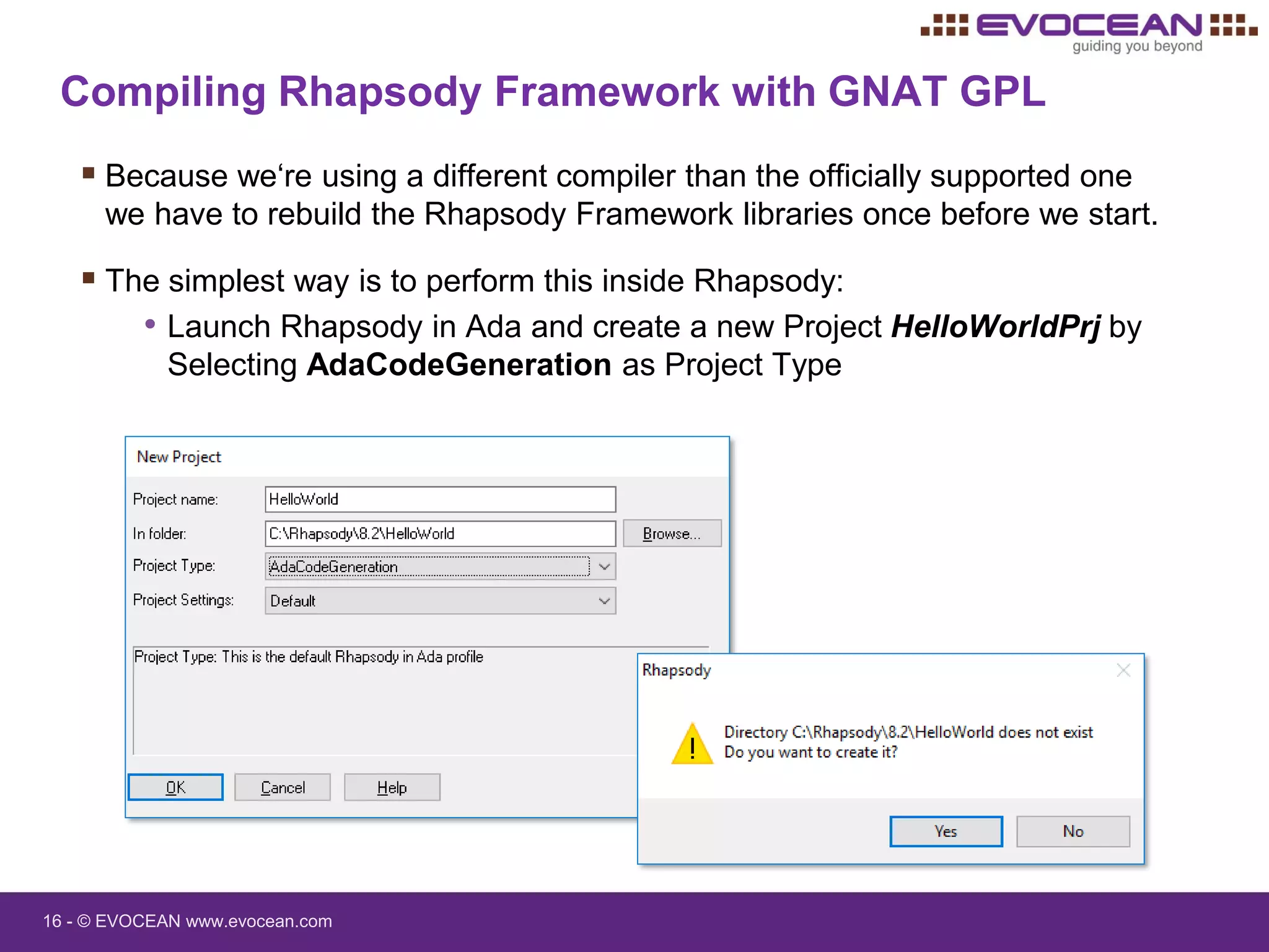 16 - © EVOCEAN www.evocean.com
Compiling Rhapsody Framework with GNAT GPL
 Because we‘re using a different compiler than the officially supported one
we have to rebuild the Rhapsody Framework libraries once before we start.
 The simplest way is to perform this inside Rhapsody:
• Launch Rhapsody in Ada and create a new Project HelloWorldPrj by
Selecting AdaCodeGeneration as Project Type
 